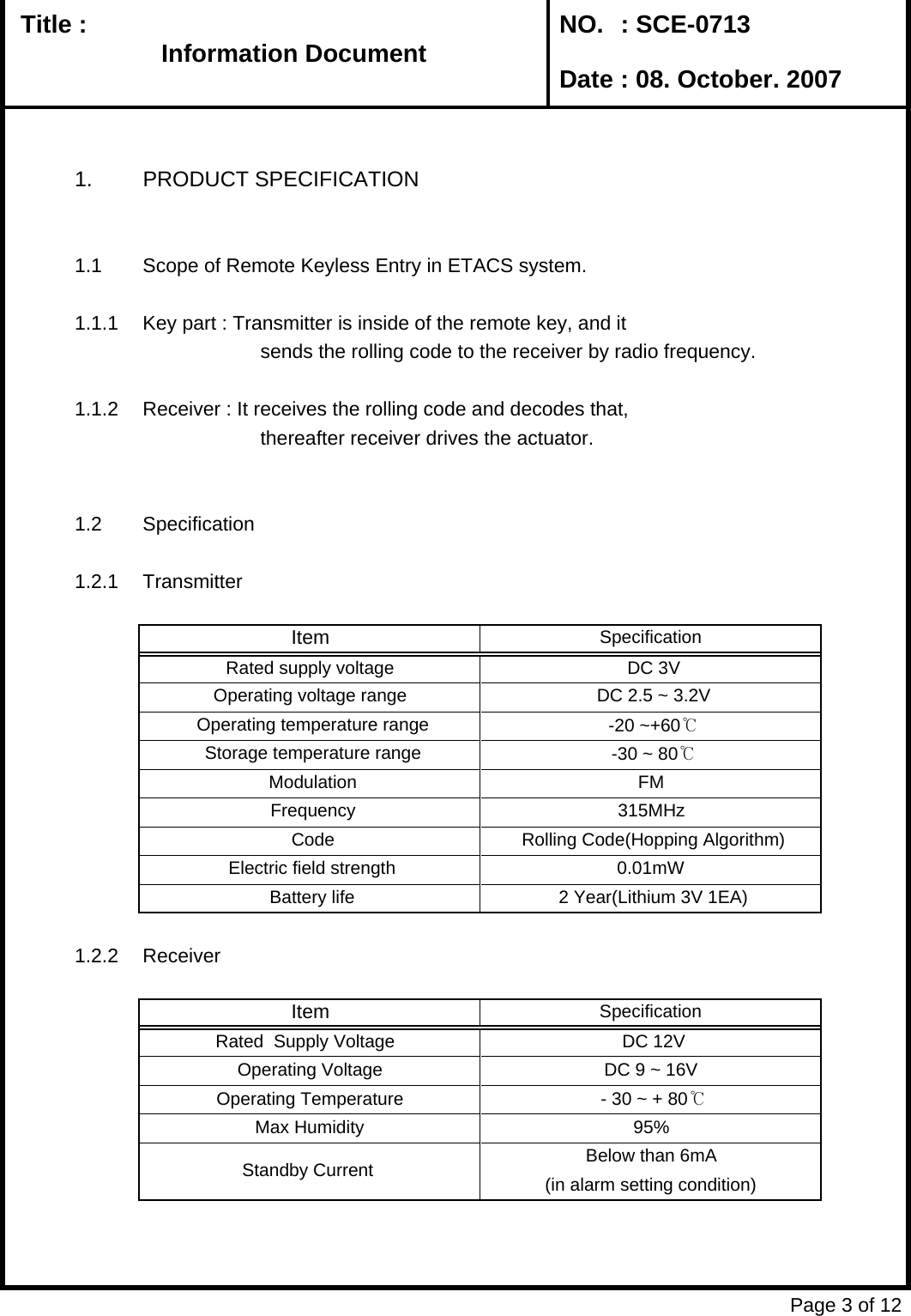   Title :  NO. : SCE-0713 Date : 08. October. 20071. PRODUCT SPECIFICATION1.1 Scope of Remote Keyless Entry in ETACS system.1.1.1 Key part : Transmitter is inside of the remote key, and it          sends the rolling code to the receiver by radio frequency. 1.1.2 Receiver : It receives the rolling code and decodes that,         thereafter receiver drives the actuator.1.2 Specification1.2.1 Transmitter1.2.2 ReceiverPage 3 of 12 Storage temperature range  -30 ~ 80℃ Modulation FMItem SpecificationRated supply voltage  DC 3VOperating voltage range  DC 2.5 ~ 3.2V Operating temperature range  -20 ~+60℃ Electric field strength 0.01mW Frequency 315MHz Code  Rolling Code(Hopping Algorithm) - 30 ~ + 80℃Max Humidity 95% Battery life  2 Year(Lithium 3V 1EA)Below than 6mA(in alarm setting condition) Standby Current  SpecificationItem DC 9 ~ 16V  Operating Voltage  DC 12V Rated  Supply Voltage    Operating Temperature Information DocumentInformation Document