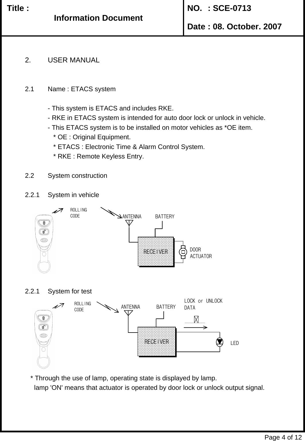   Title :  NO. : SCE-0713 Date : 08. October. 20072. USER MANUAL2.1 Name : ETACS system- This system is ETACS and includes RKE.- RKE in ETACS system is intended for auto door lock or unlock in vehicle.- This ETACS system is to be installed on motor vehicles as *OE item.     * OE : Original Equipment.   * ETACS : Electronic Time &amp; Alarm Control System.   * RKE : Remote Keyless Entry.2.2 System construction2.2.1 System in vehicle2.2.1 System for test   * Through the use of lamp, operating state is displayed by lamp.     lamp &apos;ON&apos; means that actuator is operated by door lock or unlock output signal. Page 4 of 12Information DocumentInformation DocumentInformation DocumentInformation DocumentANTENRECEIVERBATTERYDOORACTUATORROLLINGANTENNARECEIVERBATTERYDOORACTUATORROLLINGCODEANTENNARECEIVERBATTERYLOCK or UNLOCKDATALEDROLLINGCODE