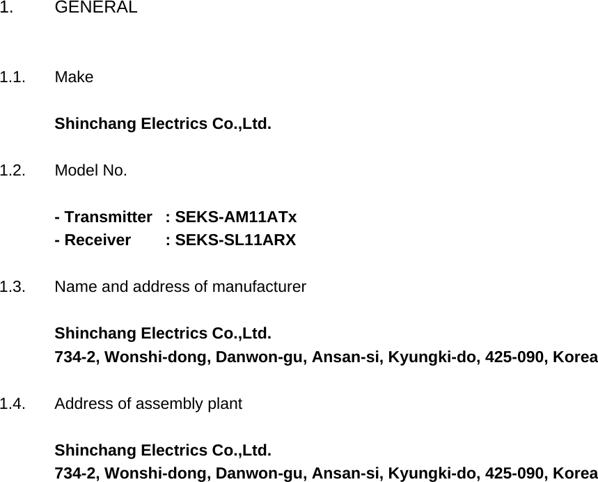 1. GENERAL1.1. MakeShinchang Electrics Co.,Ltd.1.2. Model No.- Transmitter  : SEKS-AM11ATx- Receiver        : SEKS-SL11ARX   1.3. Name and address of manufacturerShinchang Electrics Co.,Ltd.734-2, Wonshi-dong, Danwon-gu, Ansan-si, Kyungki-do, 425-090, Korea1.4. Address of assembly plantShinchang Electrics Co.,Ltd.734-2, Wonshi-dong, Danwon-gu, Ansan-si, Kyungki-do, 425-090, Korea