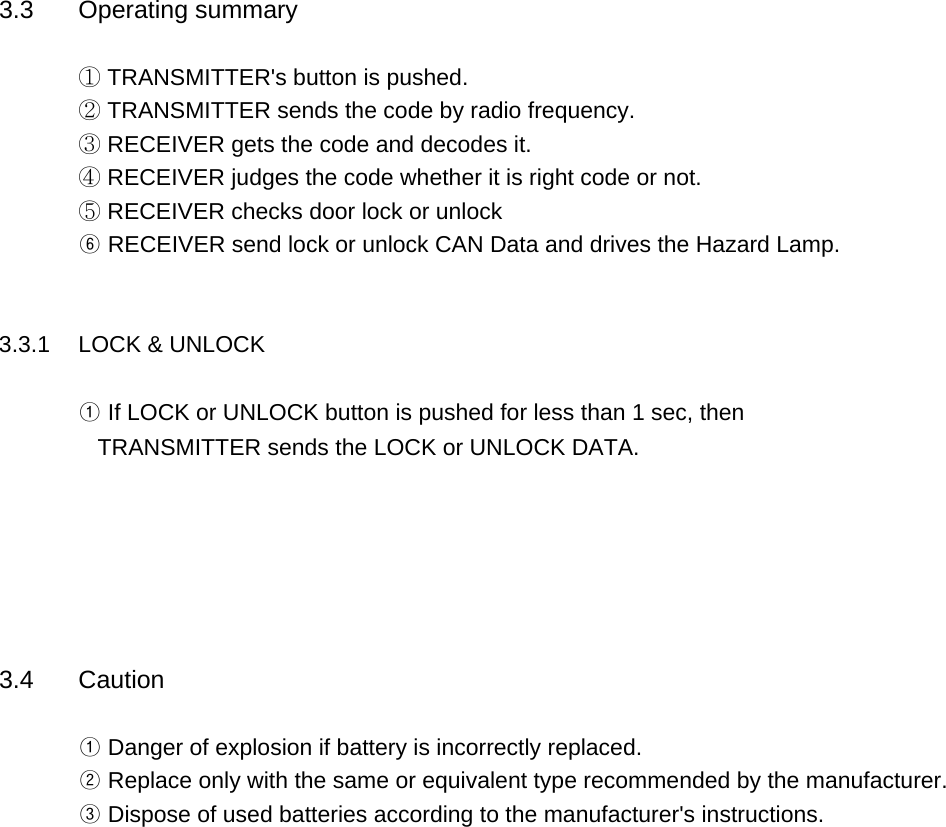 3.3 Operating summary① TRANSMITTER&apos;s button is pushed.② TRANSMITTER sends the code by radio frequency.③ RECEIVER gets the code and decodes it.④ RECEIVER judges the code whether it is right code or not.⑤ RECEIVER checks door lock or unlock⑥ RECEIVER send lock or unlock CAN Data and drives the Hazard Lamp.     3.3.1 LOCK &amp; UNLOCK ① If LOCK or UNLOCK button is pushed for less than 1 sec, then   TRANSMITTER sends the LOCK or UNLOCK DATA.3.4 Caution① Danger of explosion if battery is incorrectly replaced.② Replace only with the same or equivalent type recommended by the manufacturer.       ③ Dispose of used batteries according to the manufacturer&apos;s instructions.