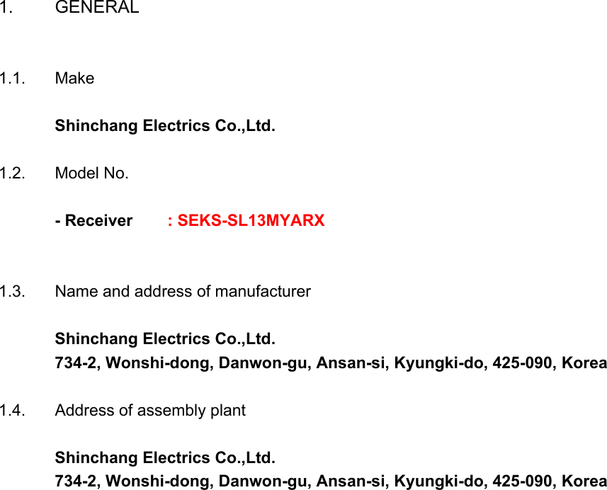 1. GENERAL1.1. MakeShinchang Electrics Co.,Ltd.1.2. Model No.- Receiver         : SEKS-SL13MYARX1.3. Name and address of manufacturerShinchang Electrics Co.,Ltd.734-2, Wonshi-dong, Danwon-gu, Ansan-si, Kyungki-do, 425-090, Korea1.4. Address of assembly plantShinchang Electrics Co.,Ltd.734-2, Wonshi-dong, Danwon-gu, Ansan-si, Kyungki-do, 425-090, Korea