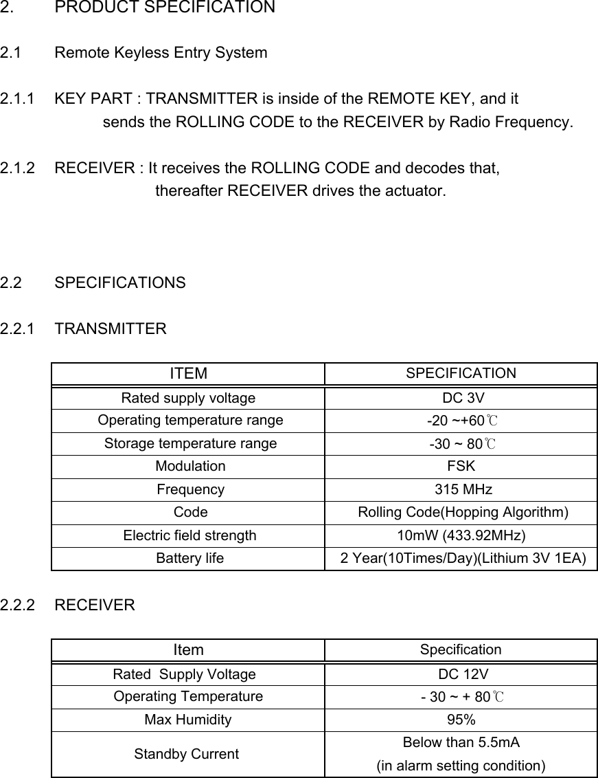 2. PRODUCT SPECIFICATION2.1 Remote Keyless Entry System2.1.1 KEY PART : TRANSMITTER is inside of the REMOTE KEY, and it            sends the ROLLING CODE to the RECEIVER by Radio Frequency. 2.1.2 RECEIVER : It receives the ROLLING CODE and decodes that,                       thereafter RECEIVER drives the actuator.2.2 SPECIFICATIONS2.2.1 TRANSMITTER2.2.2 RECEIVERSpecificationItem DC 12V Rated  Supply Voltage   Below than 5.5mA Operating Temperature   - 30 ~ + 80℃Max Humidity 95% Standby Current   (in alarm setting condition) Code  Rolling Code(Hopping Algorithm) Battery life  2 Year(10Times/Day)(Lithium 3V 1EA) Electric field strength 10mW (433.92MHz) Operating temperature range  -20 ~+60℃ Frequency  315 MHz Storage temperature range  -30 ~ 80℃ Modulation FSKITEMSPECIFICATIONRated supply voltage  DC 3V