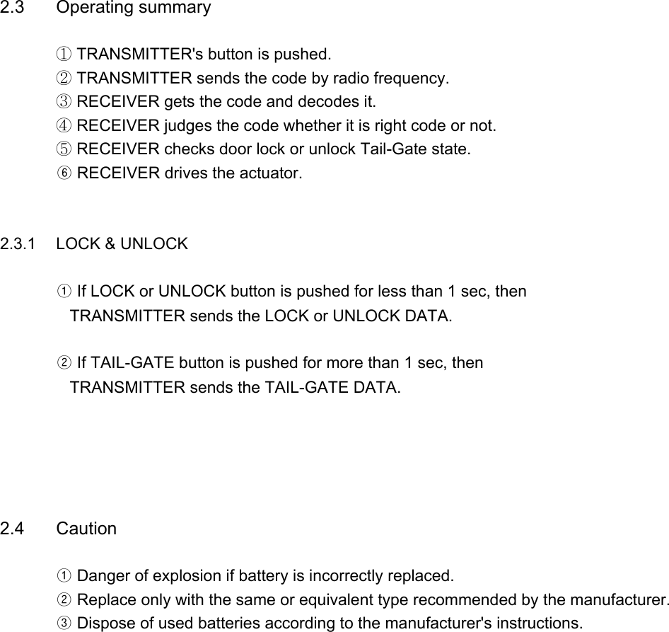 2.3 Operating summary① TRANSMITTER&apos;s button is pushed.② TRANSMITTER sends the code by radio frequency.③ RECEIVER gets the code and decodes it.④ RECEIVER judges the code whether it is right code or not.⑤ RECEIVER checks door lock or unlock Tail-Gate state.⑥ RECEIVER drives the actuator.     2.3.1 LOCK &amp; UNLOCK ① If LOCK or UNLOCK button is pushed for less than 1 sec, then   TRANSMITTER sends the LOCK or UNLOCK DATA.② If TAIL-GATE button is pushed for more than 1 sec, then   TRANSMITTER sends the TAIL-GATE DATA.2.4 Caution① Danger of explosion if battery is incorrectly replaced.② Replace only with the same or equivalent type recommended by the manufacturer.       ③ Dispose of used batteries according to the manufacturer&apos;s instructions.