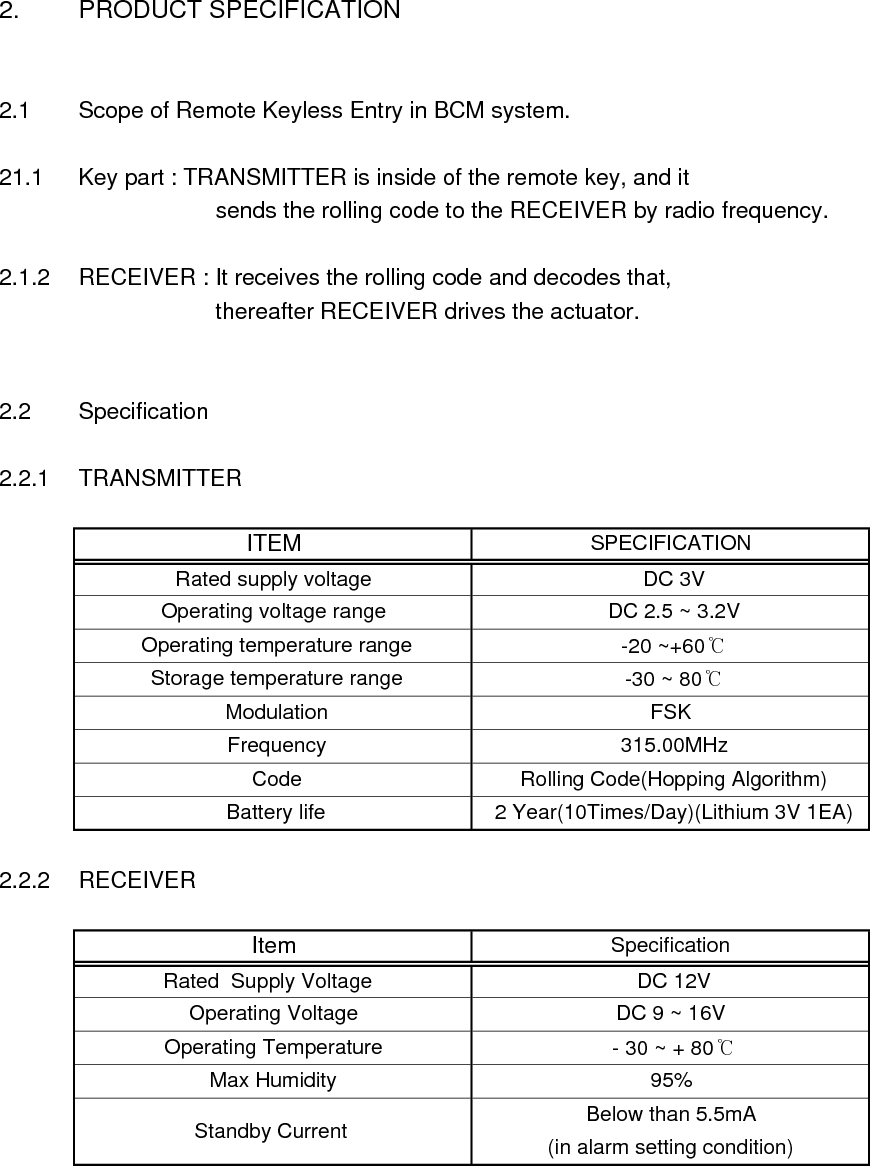 2. PRODUCT SPECIFICATION2.1 Scope of Remote Keyless Entry in BCM system.21.1 Key part : TRANSMITTER is inside of the remote key, and it          sends the rolling code to the RECEIVER by radio frequency. 2.1.2 RECEIVER : It receives the rolling code and decodes that,         thereafter RECEIVER drives the actuator.2.2 Specification2.2.1 TRANSMITTER2.2.2 RECEIVER Storage temperature range  -30 ~ 80℃ Modulation FSKITEM SPECIFICATIONRated supply voltage  DC 3VOperating voltage range  DC 2.5 ~ 3.2V Operating temperature range  -20 ~+60℃ Frequency  315.00MHz Code  Rolling Code(Hopping Algorithm) - 30 ~ + 80℃Max Humidity 95% Battery life  2 Year(10Times/Day)(Lithium 3V 1EA)Below than 5.5mA(in alarm setting condition) Standby Current  SpecificationItem DC 9 ~ 16V  Operating Voltage  DC 12V Rated  Supply Voltage    Operating Temperature 