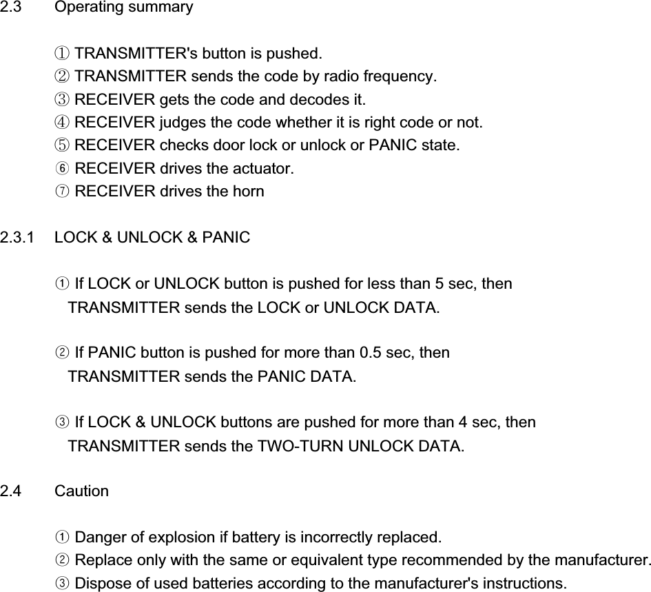 2.3 Operating summaryཛ TRANSMITTER&apos;s button is pushed.ཛྷ TRANSMITTER sends the code by radio frequency.ཝ RECEIVER gets the code and decodes it.ཞ RECEIVER judges the code whether it is right code or not.ཟ RECEIVER checks door lock or unlock or PANIC state.ᐲ RECEIVER drives the actuator.ᐳ RECEIVER drives the horn2.3.1 LOCK &amp; UNLOCK &amp; PANICᐭ If LOCK or UNLOCK button is pushed for less than 5 sec, then   TRANSMITTER sends the LOCK or UNLOCK DATA.ᐮ If PANIC button is pushed for more than 0.5 sec, then   TRANSMITTER sends the PANIC DATA.ᐯ If LOCK &amp; UNLOCK buttons are pushed for more than 4 sec, then   TRANSMITTER sends the TWO-TURN UNLOCK DATA.2.4 Cautionᐭ Danger of explosion if battery is incorrectly replaced.ᐮ Replace only with the same or equivalent type recommended by the manufacturer.ᐯ Dispose of used batteries according to the manufacturer&apos;s instructions.