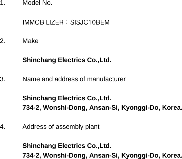 1. Model No. IMMOBILIZER : SISJC10BEM2. MakeShinchang Electrics Co.,Ltd.3. Name and address of manufacturerShinchang Electrics Co.,Ltd.734-2, Wonshi-Dong, Ansan-Si, Kyonggi-Do, Korea.4. Address of assembly plantShinchang Electrics Co.,Ltd.734-2, Wonshi-Dong, Ansan-Si, Kyonggi-Do, Korea.