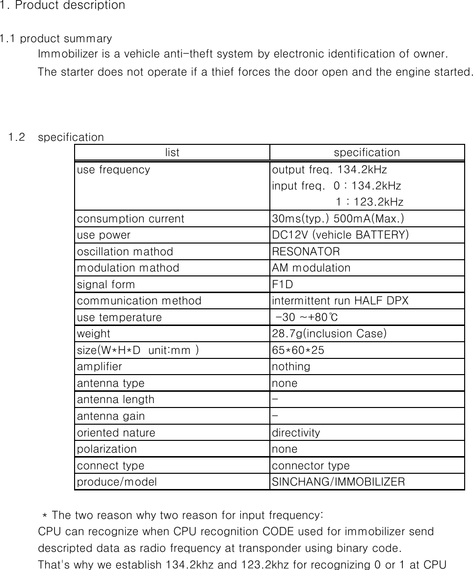 1. Product description1.1 product summaryImmobilizer is a vehicle anti-theft system by electronic identification of owner.The starter does not operate if a thief forces the door open and the engine started.  1.2 specification * The two reason why two reason for input frequency:CPU can recognize when CPU recognition CODE used for immobilizer send descripted data as radio frequency at transponder using binary code.That&apos;s why we establish 134.2khz and 123.2khz for recognizing 0 or 1 at CPUconnect type connector typeproduce/model SINCHANG/IMMOBILIZERoriented nature directivitypolarization noneantenna length -antenna gain -amplifier nothingantenna type nonesize(W*H*D  unit:mm )communication methodweight65*60*25 -30 ~+80℃consumption currentuse powerlist specificationoutput freq. 134.2kHzinput freq.  0 : 134.2kHzuse frequency28.7g(inclusion Case)oscillation mathodsignal formmodulation mathoduse temperatureF1Dintermittent run HALF DPXRESONATORAM modulation                 1 : 123.2kHz30ms(typ.) 500mA(Max.)DC12V (vehicle BATTERY)