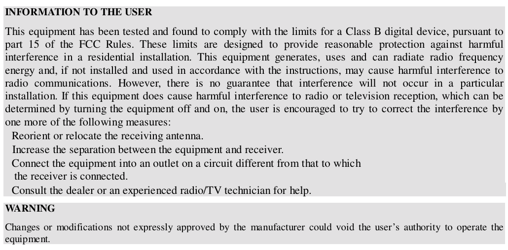 INFORMATION TO THE USERThis equipment has been tested and found to comply with the limits for a Class B digital device, pursuant topart 15 of the FCC Rules. These limits are designed to provide reasonable protection against harmfulinterference in a residential installation. This equipment generates, uses and can radiate radio frequencyenergy and, if not installed and used in accordance with the instructions, may cause harmful interference toradio communications. However, there is no guarantee that interference will not occur in a particularinstallation. If this equipment does cause harmful interference to radio or television reception, which can bedetermined by turning the equipment off and on, the user is encouraged to try to correct the interference byone more of the following measures:Reorient or relocate the receiving antenna.Increase the separation between the equipment and receiver.Connect the equipment into an outlet on a circuit different from that to which   the receiver is connected.Consult the dealer or an experienced radio/TV technician for help.WA RN INGChanges or modifications not expressly approved by the manufacturer could void the user’s authority to operate theequipment.