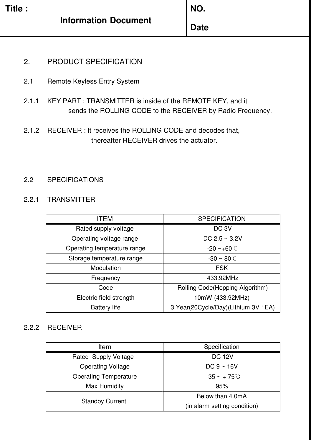 Title : NO.Date2. PRODUCT SPECIFICATION2.1 Remote Keyless Entry System2.1.1 KEY PART : TRANSMITTER is inside of the REMOTE KEY, and itsends the ROLLING CODE to the RECEIVER by Radio Frequency.2.1.2 RECEIVER : It receives the ROLLING CODE and decodes that,thereafter RECEIVER drives the actuator.2.2 SPECIFICATIONS2.2.1 TRANSMITTER2.2.2 RECEIVERITEM SPECIFICATIONRated supply voltage DC 3VOperating voltage range DC 2.5 ~ 3.2VOperating temperature range -20 ~+60℃Frequency 433.92MHzCode Rolling Code(Hopping Algorithm)Storage temperature range -30 ~ 80℃Modulation FSKBattery life 3 Year(20Cycle/Day)(Lithium 3V 1EA)Electric field strength 10mW (433.92MHz)Below than 4.0mAOperating Temperature - 35 ~ + 75℃Max Humidity 95%Standby Current (in alarm setting condition)SpecificationItemDC 9 ~ 16VOperating VoltageDC 12VRated Supply VoltageInformationInformation Document