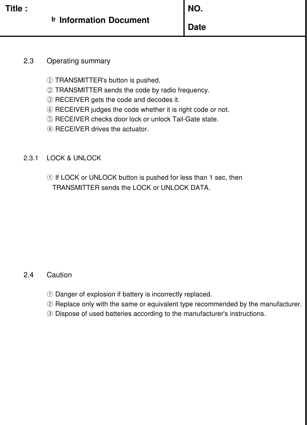 Title : NO.Date2.3 Operating summary①TRANSMITTER&apos;s button is pushed.②TRANSMITTER sends the code by radio frequency.③RECEIVER gets the code and decodes it.④RECEIVER judges the code whether it is right code or not.⑤RECEIVER checks door lock or unlock Tail-Gate state.⑥RECEIVER drives the actuator.2.3.1 LOCK &amp; UNLOCK①If LOCK or UNLOCK button is pushed for less than 1 sec, thenTRANSMITTER sends the LOCK or UNLOCK DATA.2.4 Caution①Danger of explosion if battery is incorrectly replaced.②Replace only with the same or equivalent type recommended by the manufacturer.③Dispose of used batteries according to the manufacturer&apos;s instructions.Information DocumentInformation Document