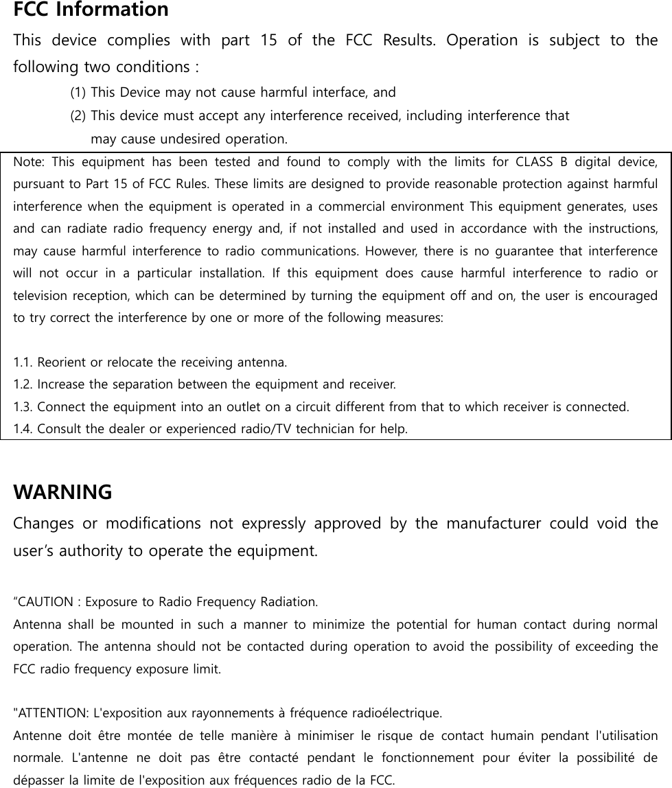 FCC Information   This  device  complies  with  part  15  of  the  FCC  Results.  Operation  is  subject  to  the following two conditions :   (1) This Device may not cause harmful interface, and     (2) This device must accept any interference received, including interference that       may cause undesired operation.   Note:  This  equipment  has  been  tested  and  found  to  comply  with  the  limits  for  CLASS  B  digital  device, pursuant to Part 15 of FCC Rules. These limits are designed to provide reasonable protection against harmful interference when the equipment is operated in a commercial environment This equipment generates, uses and can  radiate radio frequency energy and,  if not  installed and  used in accordance  with the instructions, may cause harmful interference to radio  communications. However, there is no guarantee that interference will  not  occur  in  a  particular  installation.  If  this  equipment  does  cause  harmful  interference  to  radio  or television reception, which can be determined by turning the equipment off and on, the user is encouraged to try correct the interference by one or more of the following measures:    1.1. Reorient or relocate the receiving antenna. 1.2. Increase the separation between the equipment and receiver. 1.3. Connect the equipment into an outlet on a circuit different from that to which receiver is connected. 1.4. Consult the dealer or experienced radio/TV technician for help.  WARNING Changes  or  modifications  not  expressly  approved  by  the  manufacturer  could  void  the user’s authority to operate the equipment.  “CAUTION : Exposure to Radio Frequency Radiation. Antenna shall  be mounted  in  such  a  manner  to  minimize  the potential  for  human  contact during  normal operation. The antenna should not be contacted during operation to avoid the possibility of exceeding the FCC radio frequency exposure limit.  &quot;ATTENTION: L&apos;exposition aux rayonnements à fréquence radioélectrique.   Antenne  doit  être  montée  de  telle  manière  à  minimiser  le  risque  de  contact  humain  pendant  l&apos;utilisation normale.  L&apos;antenne  ne  doit  pas  être  contacté  pendant  le  fonctionnement  pour  éviter  la  possibilité  de dépasser la limite de l&apos;exposition aux fréquences radio de la FCC.    