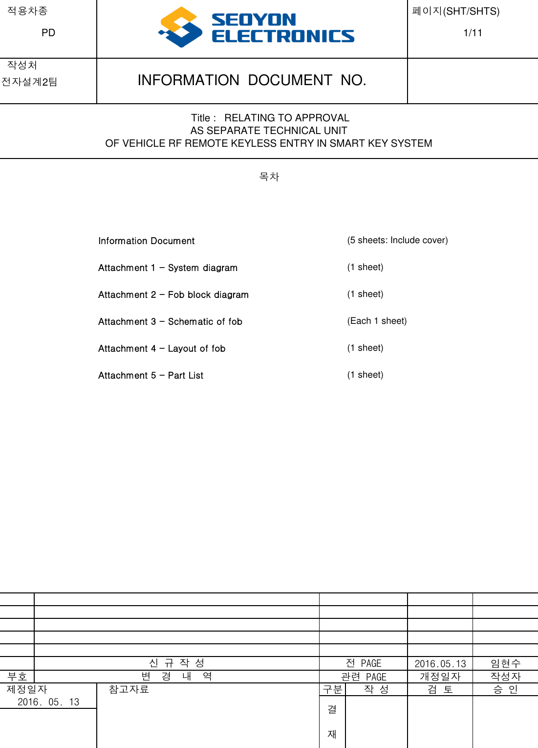  적용차종  페이지(SHT/SHTS)  작성처전자설계2팀Information Document(5 sheets: Include cover)Attachment 1 - System diagram (1 sheet)Attachment 2 - Fob block diagram (1 sheet)Attachment 3 - Schematic of fob (Each 1 sheet)Attachment 4 - Layout of fob (1 sheet)Attachment 5 - Part List (1 sheet)2016.05.13 임현수부호 관련 PAGE 개정일자 작성자 제정일자   참고자료 구분 작 성 검 토 승 인신 규 작 성전 PAGE변  경  내  역2016. 05. 13결재 Title :   RELATING TO APPROVALAS SEPARATE TECHNICAL UNITOF VEHICLE RF REMOTE KEYLESS ENTRY IN SMART KEY SYSTEM목차PD1/11INFORMATION  DOCUMENT  NO.