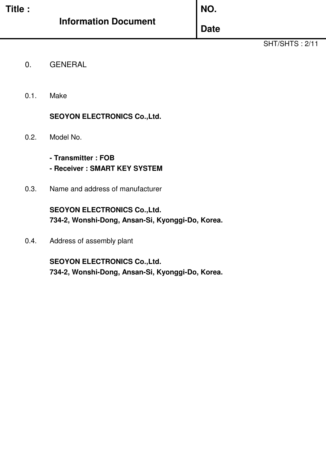   Title :  NO. DateSHT/SHTS : 2/110. GENERAL0.1. MakeSEOYON ELECTRONICS Co.,Ltd.0.2.Model No.- Transmitter : FOB- Receiver : SMART KEY SYSTEM0.3. Name and address of manufacturerSEOYON ELECTRONICS Co.,Ltd.734-2, Wonshi-Dong, Ansan-Si, Kyonggi-Do, Korea.0.4. Address of assembly plantSEOYON ELECTRONICS Co.,Ltd.734-2, Wonshi-Dong, Ansan-Si, Kyonggi-Do, Korea.Information Document