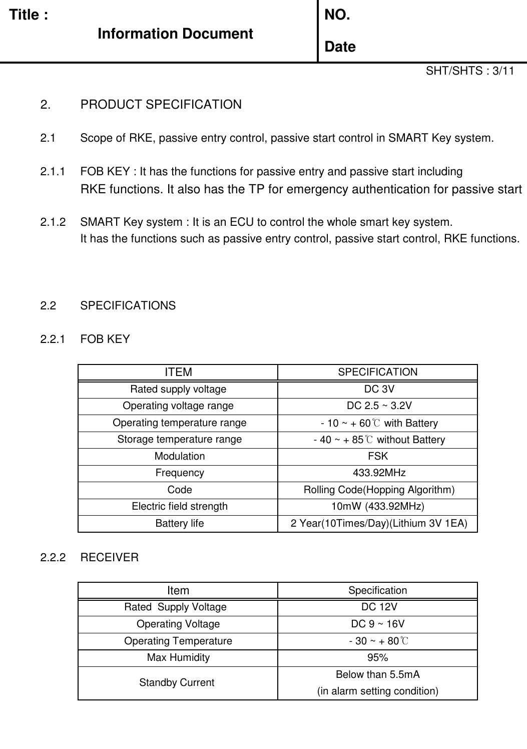   Title :  NO. DateSHT/SHTS : 3/112. PRODUCT SPECIFICATION2.1 Scope of RKE, passive entry control, passive start control in SMART Key system.2.1.1 FOB KEY : It has the functions for passive entry and passive start including RKE functions. It also has the TP for emergency authentication for passive start2.1.2 SMART Key system : It is an ECU to control the whole smart key system.  It has the functions such as passive entry control, passive start control, RKE functions.2.2 SPECIFICATIONS2.2.1 FOB KEY2.2.2 RECEIVER Standby Current  Below than 5.5mA(in alarm setting condition) Operating Voltage  DC 9 ~ 16V  Operating Temperature  - 30 ~ + 80℃Max Humidity95% Battery life 2 Year(10Times/Day)(Lithium 3V 1EA)ItemSpecification Rated  Supply Voltage    DC 12V Frequency 433.92MHz Code Rolling Code(Hopping Algorithm) Electric field strength10mW (433.92MHz) Operating temperature range - 10 ~ + 60℃ with Battery Storage temperature range - 40 ~ + 85℃ without Battery ModulationFSKITEMSPECIFICATIONRated supply voltage DC 3VOperating voltage range DC 2.5 ~ 3.2VInformation Document