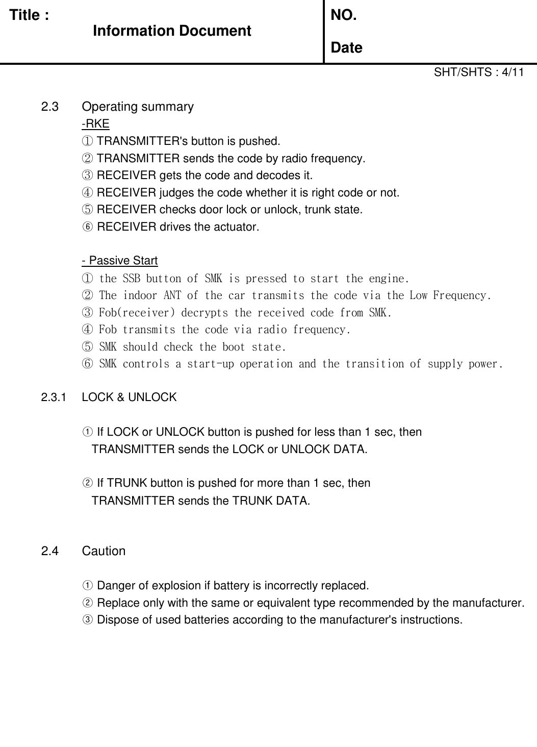   Title :  NO. DateSHT/SHTS : 4/112.3 Operating summary-RKE① TRANSMITTER&apos;s button is pushed.② TRANSMITTER sends the code by radio frequency.③ RECEIVER gets the code and decodes it.④ RECEIVER judges the code whether it is right code or not.⑤ RECEIVER checks door lock or unlock, trunk state.⑥ RECEIVER drives the actuator.     - Passive Start① the SSB button of SMK is pressed to start the engine.② The indoor ANT of the car transmits the code via the Low Frequency.③ Fob(receiver) decrypts the received code from SMK.④ Fob transmits the code via radio frequency.⑤ SMK should check the boot state.⑥ SMK controls a start-up operation and the transition of supply power.2.3.1 LOCK &amp; UNLOCK ① If LOCK or UNLOCK button is pushed for less than 1 sec, then   TRANSMITTER sends the LOCK or UNLOCK DATA.② If TRUNK button is pushed for more than 1 sec, then   TRANSMITTER sends the TRUNK DATA.2.4 Caution① Danger of explosion if battery is incorrectly replaced.② Replace only with the same or equivalent type recommended by the manufacturer.      ③ Dispose of used batteries according to the manufacturer&apos;s instructions.Information Document