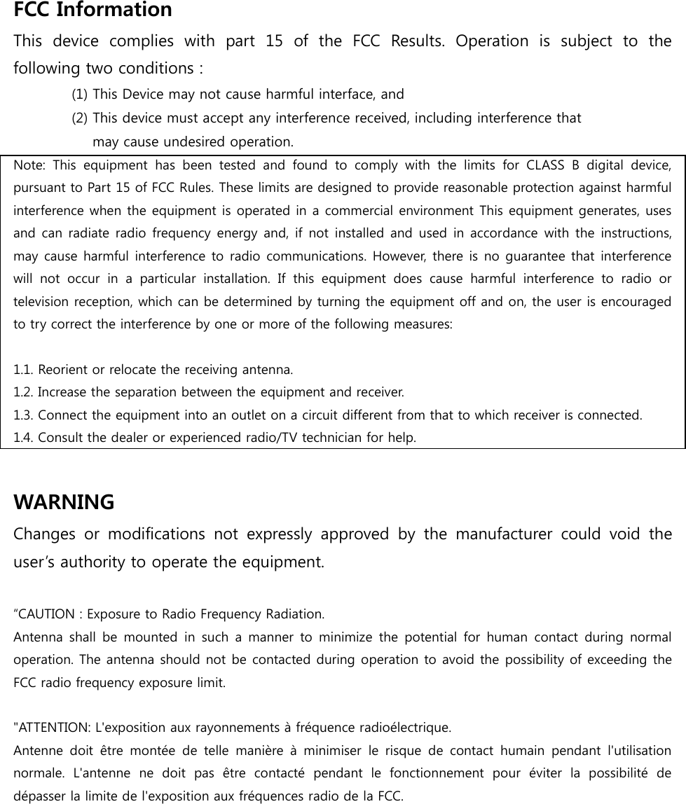 FCC Information   This  device  complies  with  part  15  of  the  FCC  Results.  Operation  is  subject  to  the following two conditions :   (1) This Device may not cause harmful interface, and     (2) This device must accept any interference received, including interference that       may cause undesired operation.   Note:  This  equipment  has  been  tested  and  found  to  comply  with  the  limits  for  CLASS  B  digital  device, pursuant to Part 15 of FCC Rules. These limits are designed to provide reasonable protection against harmful interference when the equipment is operated in a commercial environment This equipment generates, uses and can radiate radio frequency energy and,  if  not installed and  used in accordance  with the  instructions, may cause harmful interference to radio communications. However, there is no guarantee that interference will  not  occur  in  a  particular  installation.  If  this  equipment  does  cause  harmful  interference  to  radio  or television reception, which can be determined by turning the equipment off and on, the user is encouraged to try correct the interference by one or more of the following measures:    1.1. Reorient or relocate the receiving antenna. 1.2. Increase the separation between the equipment and receiver. 1.3. Connect the equipment into an outlet on a circuit different from that to which receiver is connected. 1.4. Consult the dealer or experienced radio/TV technician for help.  WARNING Changes  or  modifications  not  expressly  approved  by  the  manufacturer  could  void  the user’s authority to operate the equipment.  “CAUTION : Exposure to Radio Frequency Radiation. Antenna shall  be  mounted  in  such a  manner  to  minimize  the  potential for  human  contact  during  normal operation. The antenna should not be contacted during operation to avoid the possibility of exceeding the FCC radio frequency exposure limit.  &quot;ATTENTION: L&apos;exposition aux rayonnements à fréquence radioélectrique.   Antenne  doit  être  montée  de  telle  manière  à  minimiser  le  risque  de  contact  humain  pendant  l&apos;utilisation normale.  L&apos;antenne  ne  doit  pas  être  contacté  pendant  le  fonctionnement  pour  éviter  la  possibilité  de dépasser la limite de l&apos;exposition aux fréquences radio de la FCC.    