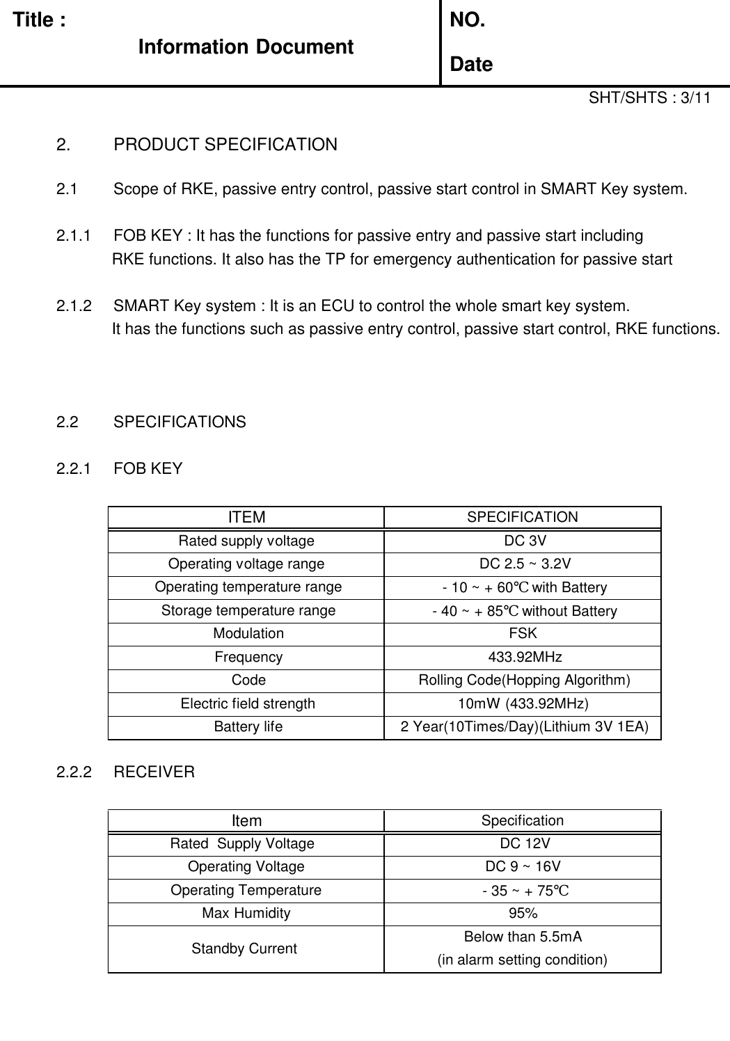 Title :Information DocumentNO.Date2. PRODUCT SPECIFICATIONSHT/SHTS : 3/112.1 Scope of RKE, passive entry control, passive start control in SMART Key system.2.1.1 FOB KEY : It has the functions for passive entry and passive start includingRKE functions. It also has the TP for emergency authentication for passive start2.1.2 SMART Key system : It is an ECU to control the whole smart key system.It has the functions such as passive entry control, passive start control, RKE functions.2.2 SPECIFICATIONS2.2.1 FOB KEY2.2.2 RECEIVERITEMSPECIFICATIONRated supply voltageDC 3VOperating voltage rangeDC 2.5 ~ 3.2VOperating temperature range- 10 ~ + 60℃ with BatteryStorage temperature range- 40 ~ + 85℃ without BatteryModulationFSKFrequency433.92MHzCodeRolling Code(Hopping Algorithm)Electric field strength10mW (433.92MHz)Battery life2 Year(10Times/Day)(Lithium 3V 1EA)ItemSpecificationRated  Supply VoltageDC 12VOperating VoltageDC 9 ~ 16VOperating Temperature- 35 ~ + 75℃Max Humidity95%Standby CurrentBelow than 5.5mA(in alarm setting condition)