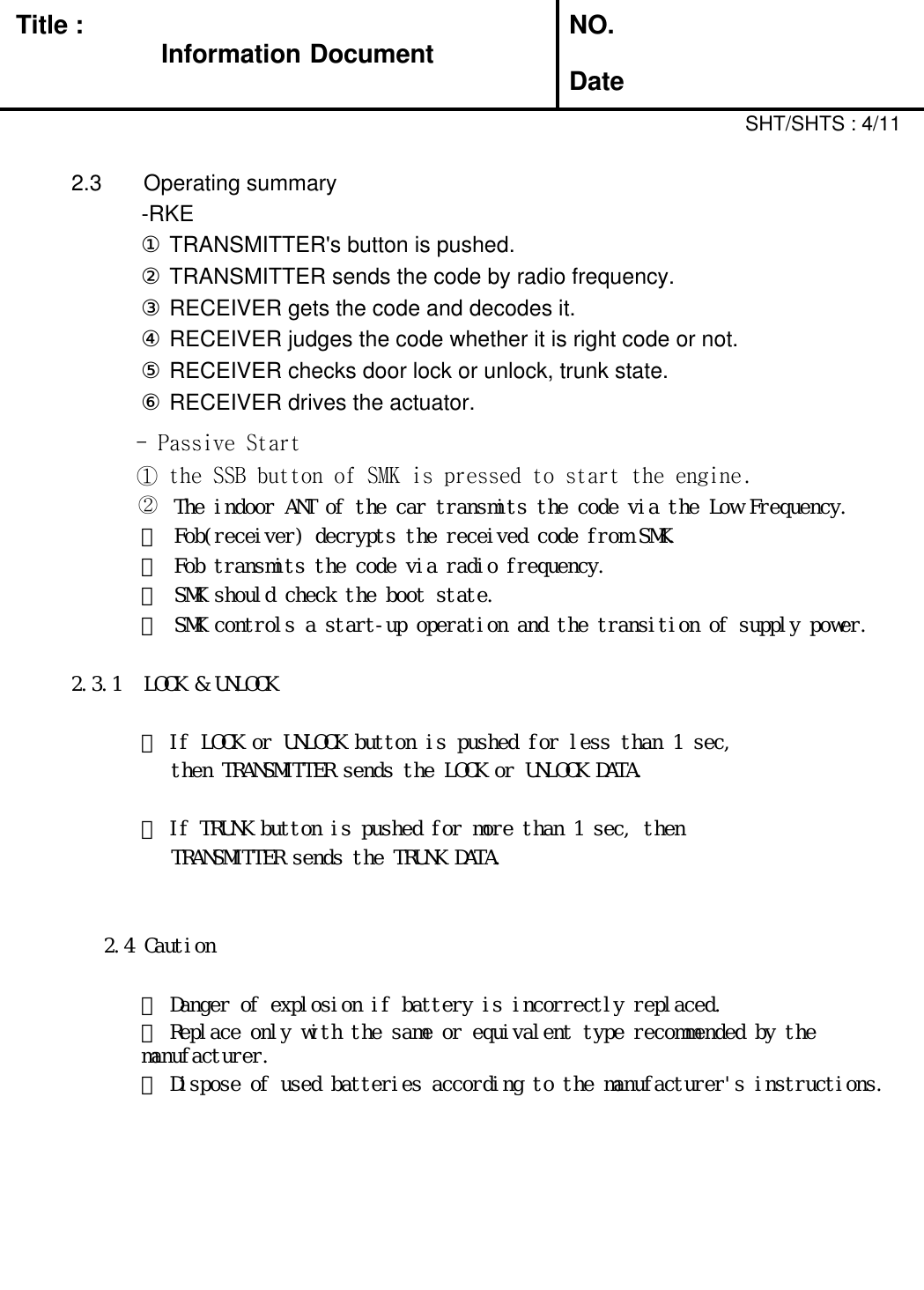 Title : Information DocumentNO.Date2.3 Operating summary-RKE①TRANSMITTER&apos;s button is pushed.②TRANSMITTER sends the code by radio frequency.③RECEIVER gets the code and decodes it.④RECEIVER judges the code whether it is right code or not.⑤RECEIVER checks door lock or unlock, trunk state.⑥RECEIVER drives the actuator.- Passive Start①the SSB button of SMK is pressed to start the engine.SHT/SHTS : 4/11②The indoor ANT of the car transmits the code via the Low Frequency.③ Fob(receiver) decrypts the received code from SMK.④ Fob transmits the code via radio frequency.⑤ SMK should check the boot state.⑥ SMK controls a start-up operation and the transition of supply power.2.3.1 LOCK &amp; UNLOCK① If LOCK or UNLOCK button is pushed for less than 1 sec,then TRANSMITTER sends the LOCK or UNLOCK DATA.② If TRUNK button is pushed for more than 1 sec, thenTRANSMITTER sends the TRUNK DATA.2.4 Caution① Danger of explosion if battery is incorrectly replaced.② Replace only with the same or equivalent type recommended by themanufacturer.③ Dispose of used batteries according to the manufacturer&apos;s instructions.