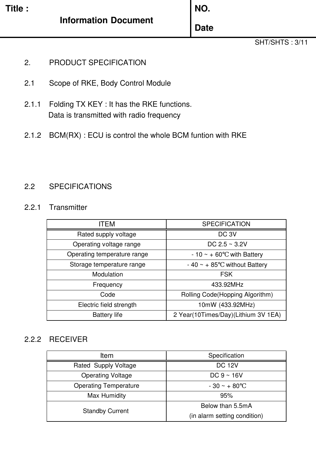 Title :Information DocumentNO.Date2. PRODUCT SPECIFICATION2.1 Scope of RKE, Body Control Module2.1.1 Folding TX KEY : It has the RKE functions.Data is transmitted with radio frequency2.1.2 BCM(RX) : ECU is control the whole BCM funtion with RKE2.2 SPECIFICATIONS2.2.1 Transmitter2.2.2 RECEIVERSHT/SHTS : 3/11ITEMSPECIFICATIONRated supply voltageDC 3VOperating voltage rangeDC 2.5 ~ 3.2VOperating temperature range- 10 ~ + 60℃ with BatteryStorage temperature range- 40 ~ + 85℃ without BatteryModulationFSKFrequency433.92MHzCodeRolling Code(Hopping Algorithm)Electric field strength10mW (433.92MHz)Battery life2 Year(10Times/Day)(Lithium 3V 1EA)ItemSpecificationRated  Supply VoltageDC 12VOperating VoltageDC 9 ~ 16VOperating Temperature- 30 ~ + 80℃Max Humidity95%Standby CurrentBelow than 5.5mA(in alarm setting condition)