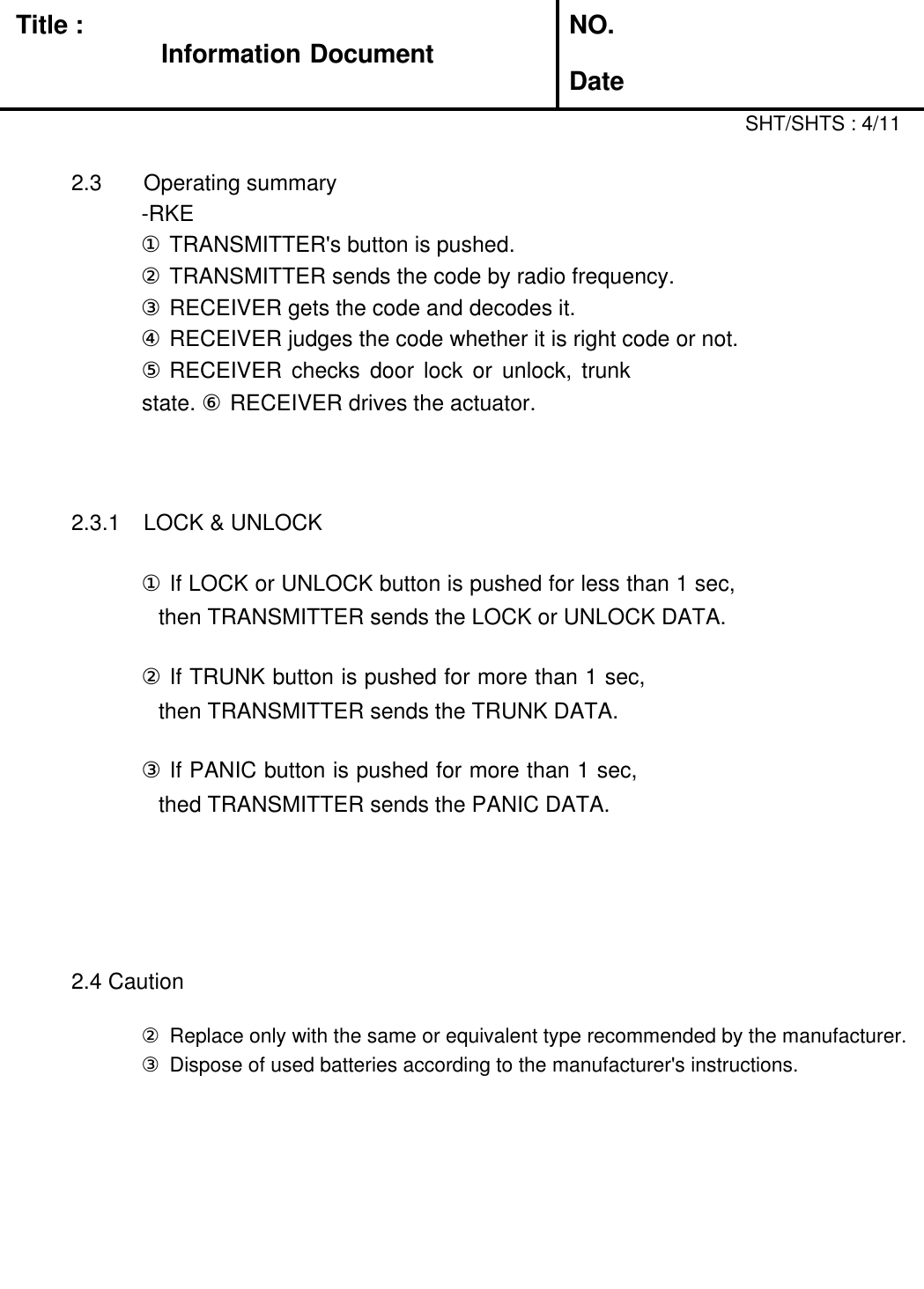 Title : Information DocumentNO.Date2.3 Operating summary-RKE①TRANSMITTER&apos;s button is pushed.②TRANSMITTER sends the code by radio frequency.③RECEIVER gets the code and decodes it.④RECEIVER judges the code whether it is right code or not.⑤RECEIVER  checks  door  lock  or  unlock,  trunk state. ⑥ RECEIVER drives the actuator.2.3.1 LOCK &amp; UNLOCK①If LOCK or UNLOCK button is pushed for less than 1 sec, then TRANSMITTER sends the LOCK or UNLOCK DATA.②If TRUNK button is pushed for more than 1 sec, then TRANSMITTER sends the TRUNK DATA.③If PANIC button is pushed for more than 1 sec, thed TRANSMITTER sends the PANIC DATA.2.4 Caution①Danger of explosion if battery is incorrectly replaced.SHT/SHTS : 4/11②Replace only with the same or equivalent type recommended by the manufacturer.③Dispose of used batteries according to the manufacturer&apos;s instructions.