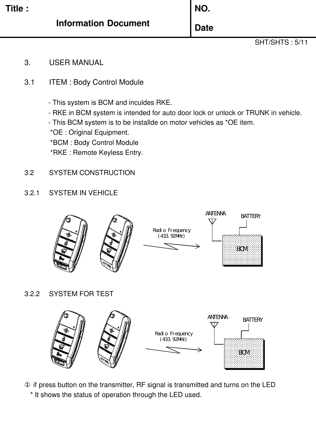 Title :Information DocumentNO.Date3. USER MANUAL3.1 ITEM : Body Control Module- This system is BCM and inculdes RKE.SHT/SHTS : 5/11- RKE in BCM system is intended for auto door lock or unlock or TRUNK in vehicle.- This BCM system is to be installde on motor vehicles as *OE item.*OE : Original Equipment.*BCM : Body Control Module*RKE : Remote Keyless Entry.3.2 SYSTEM CONSTRUCTION3.2.1 SYSTEM IN VEHICLEANTENNA3.2.2 SYSTEM FOR TESTRadio Frequency(433.92MHz)BCM①if press button on the transmitter, RF signal is transmitted and turns on the LED* It shows the status of operation through the LED used.BATTERYANTENNARadio Frequency(433.92MHz)BCMBATTERY