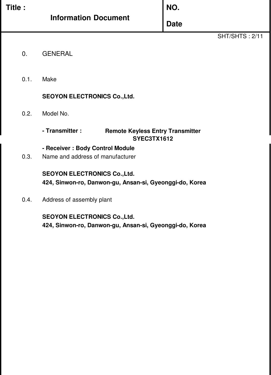 Title : NO.DateSHT/SHTS : 2/110. GENERAL0.1. MakeSEOYON ELECTRONICS Co.,Ltd.0.2. Model No.- Transmitter : Folding TX- Receiver : Body Control Module0.3. Name and address of manufacturerSEOYON ELECTRONICS Co.,Ltd.424, Sinwon-ro, Danwon-gu, Ansan-si, Gyeonggi-do, Korea0.4. Address of assembly plantSEOYON ELECTRONICS Co.,Ltd.424, Sinwon-ro, Danwon-gu, Ansan-si, Gyeonggi-do, KoreaRemote Keyless Entry TransmitterSYEC3TX1612Information Document