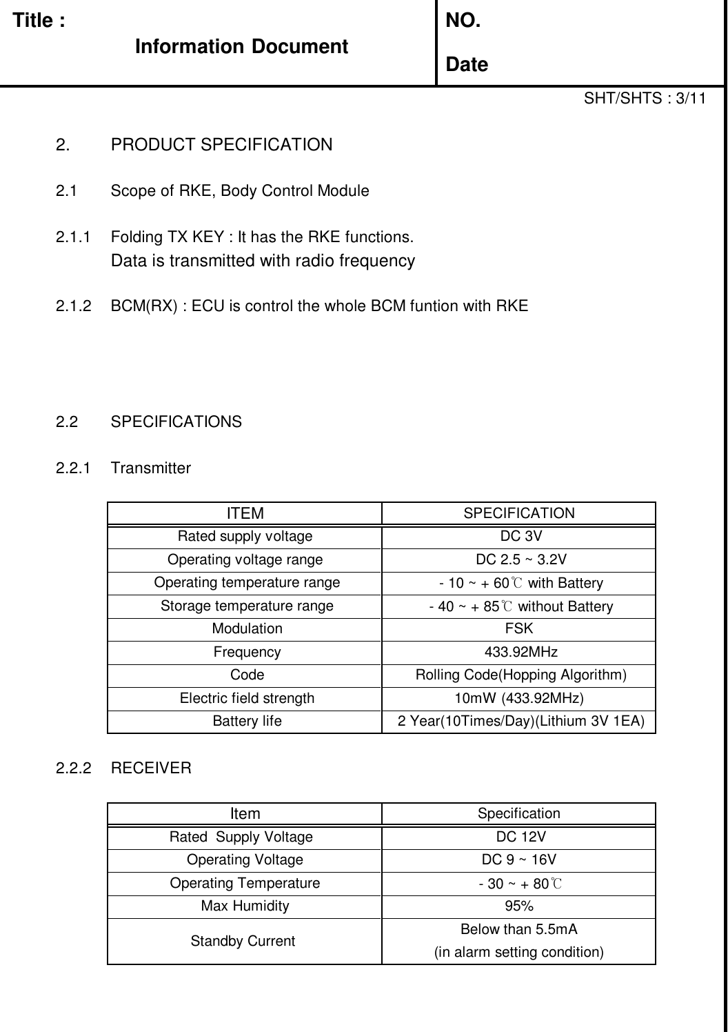 Title : NO.DateSHT/SHTS : 3/112. PRODUCT SPECIFICATION2.1 Scope of RKE, Body Control Module2.1.1 Folding TX KEY : It has the RKE functions.Data is transmitted with radio frequency2.1.2 BCM(RX) : ECU is control the whole BCM funtion with RKE2.2 SPECIFICATIONS2.2.1 Transmitter2.2.2 RECEIVERBattery life 2 Year(10Times/Day)(Lithium 3V 1EA)Electric field strength 10mW (433.92MHz)Code Rolling Code(Hopping Algorithm)Operating voltage range DC 2.5 ~ 3.2VITEM SPECIFICATIONRated supply voltage DC 3VOperating temperature range - 10 ~ + 60℃with BatteryFrequency 433.92MHzStorage temperature range - 40 ~ + 85℃without BatteryModulation FSKBelow than 5.5mAOperating Temperature - 30 ~ + 80℃Max Humidity 95%Standby Current (in alarm setting condition)SpecificationItemDC 9 ~ 16VOperating VoltageDC 12VRated Supply VoltageInformation Document