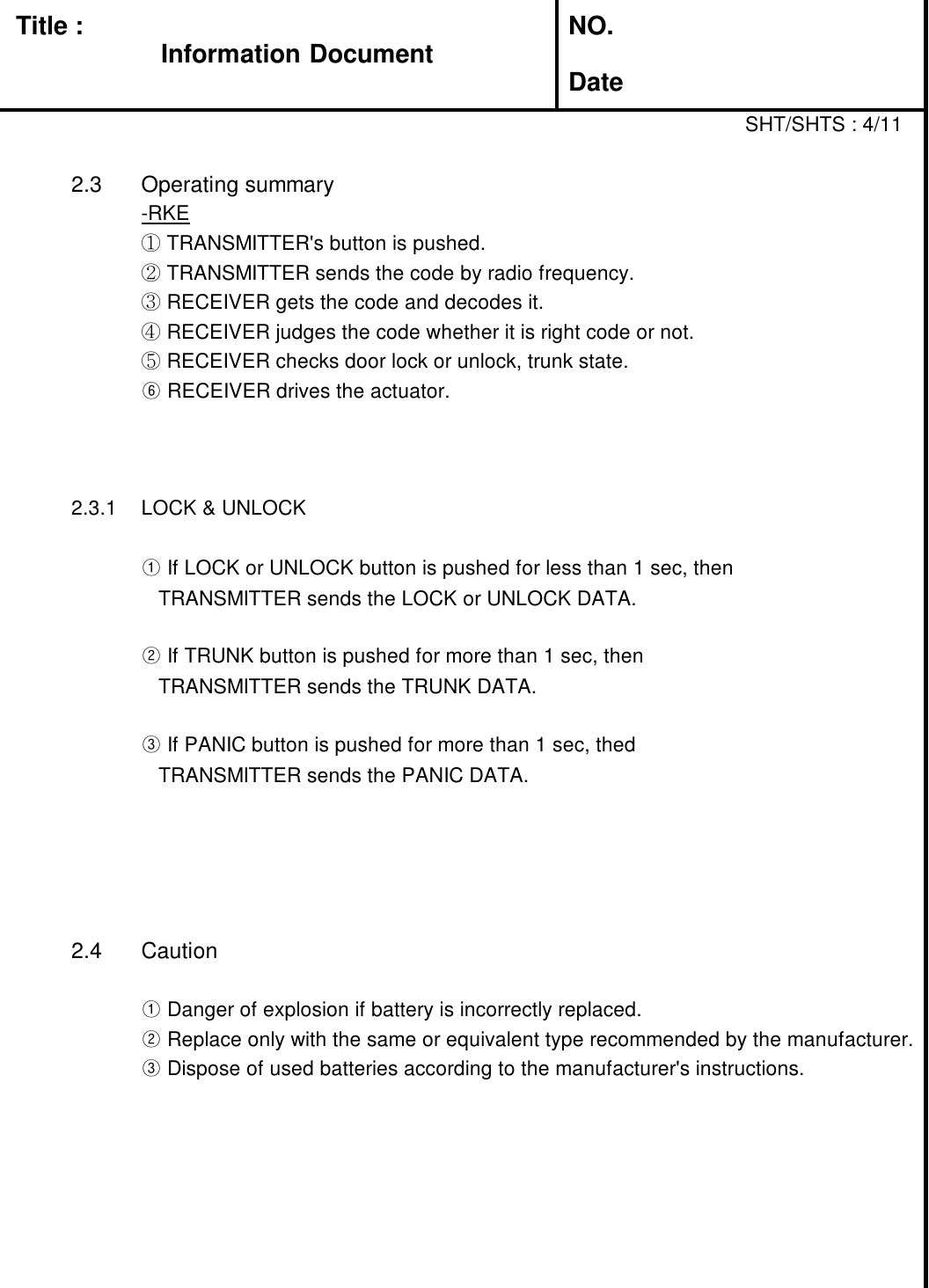 Title : NO.DateSHT/SHTS : 4/112.3 Operating summary-RKE①TRANSMITTER&apos;s button is pushed.②TRANSMITTER sends the code by radio frequency.③RECEIVER gets the code and decodes it.④RECEIVER judges the code whether it is right code or not.⑤RECEIVER checks door lock or unlock, trunk state.⑥RECEIVER drives the actuator.2.3.1 LOCK &amp; UNLOCK①If LOCK or UNLOCK button is pushed for less than 1 sec, thenTRANSMITTER sends the LOCK or UNLOCK DATA.②If TRUNK button is pushed for more than 1 sec, thenTRANSMITTER sends the TRUNK DATA.③If PANIC button is pushed for more than 1 sec, thedTRANSMITTER sends the PANIC DATA.2.4 Caution①Danger of explosion if battery is incorrectly replaced.②Replace only with the same or equivalent type recommended by the manufacturer.③Dispose of used batteries according to the manufacturer&apos;s instructions.Information Document