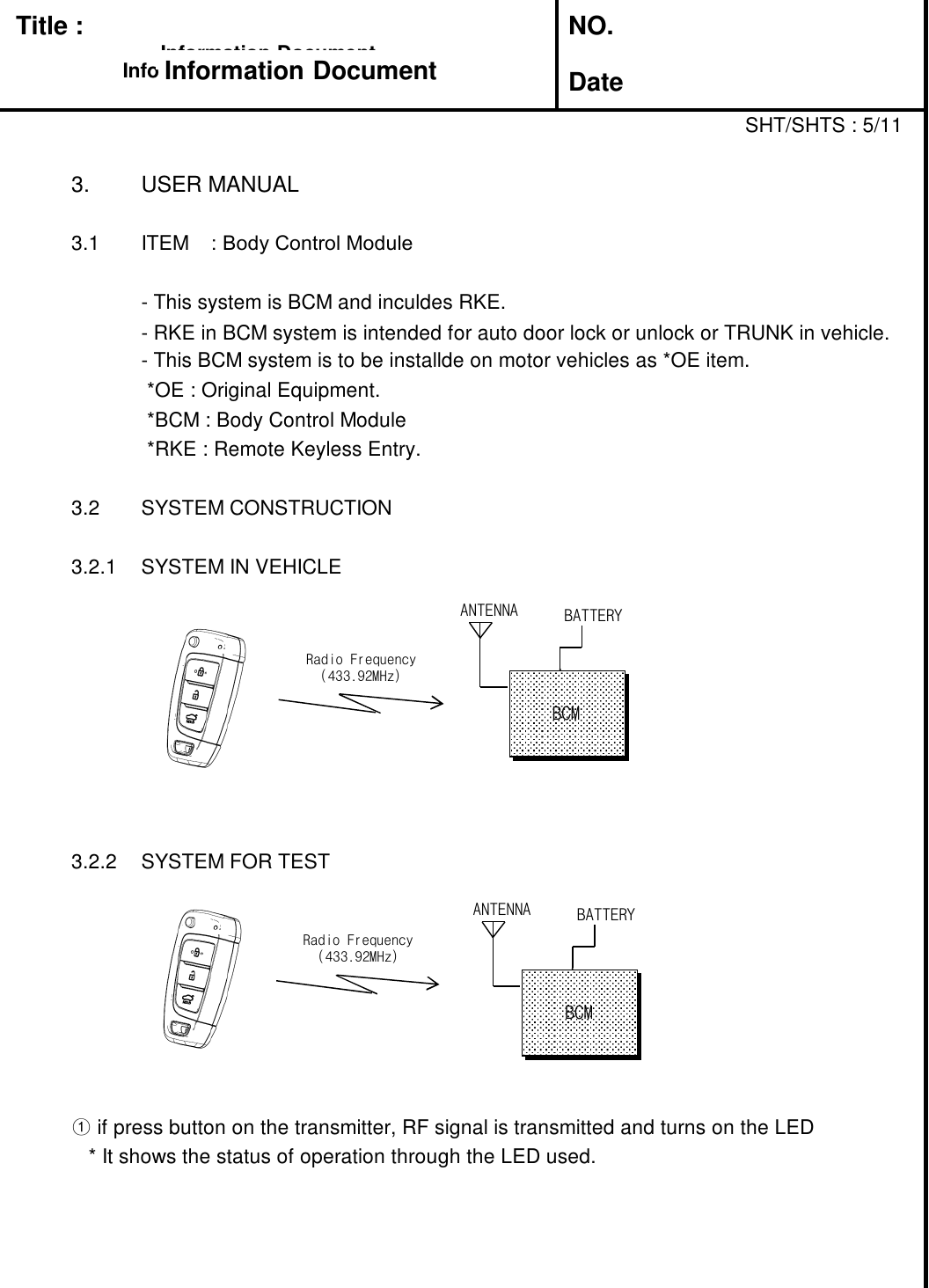 Title : NO.DateSHT/SHTS : 5/113. USER MANUAL3.1 ITEM : Body Control Module- This system is BCM and inculdes RKE.- RKE in BCM system is intended for auto door lock or unlock or TRUNK in vehicle.- This BCM system is to be installde on motor vehicles as *OE item.*OE : Original Equipment.*BCM : Body Control Module*RKE : Remote Keyless Entry.3.2 SYSTEM CONSTRUCTION3.2.1 SYSTEM IN VEHICLE3.2.2 SYSTEM FOR TEST①if press button on the transmitter, RF signal is transmitted and turns on the LED* It shows the status of operation through the LED used.Information DocumentInformation DocumentInformation DocumentInformation DocumentRadio Frequency(433.92MHz)ANTENNA BATTERYBCMRadio Frequency(433.92MHz)ANTENNA BATTERYBCM