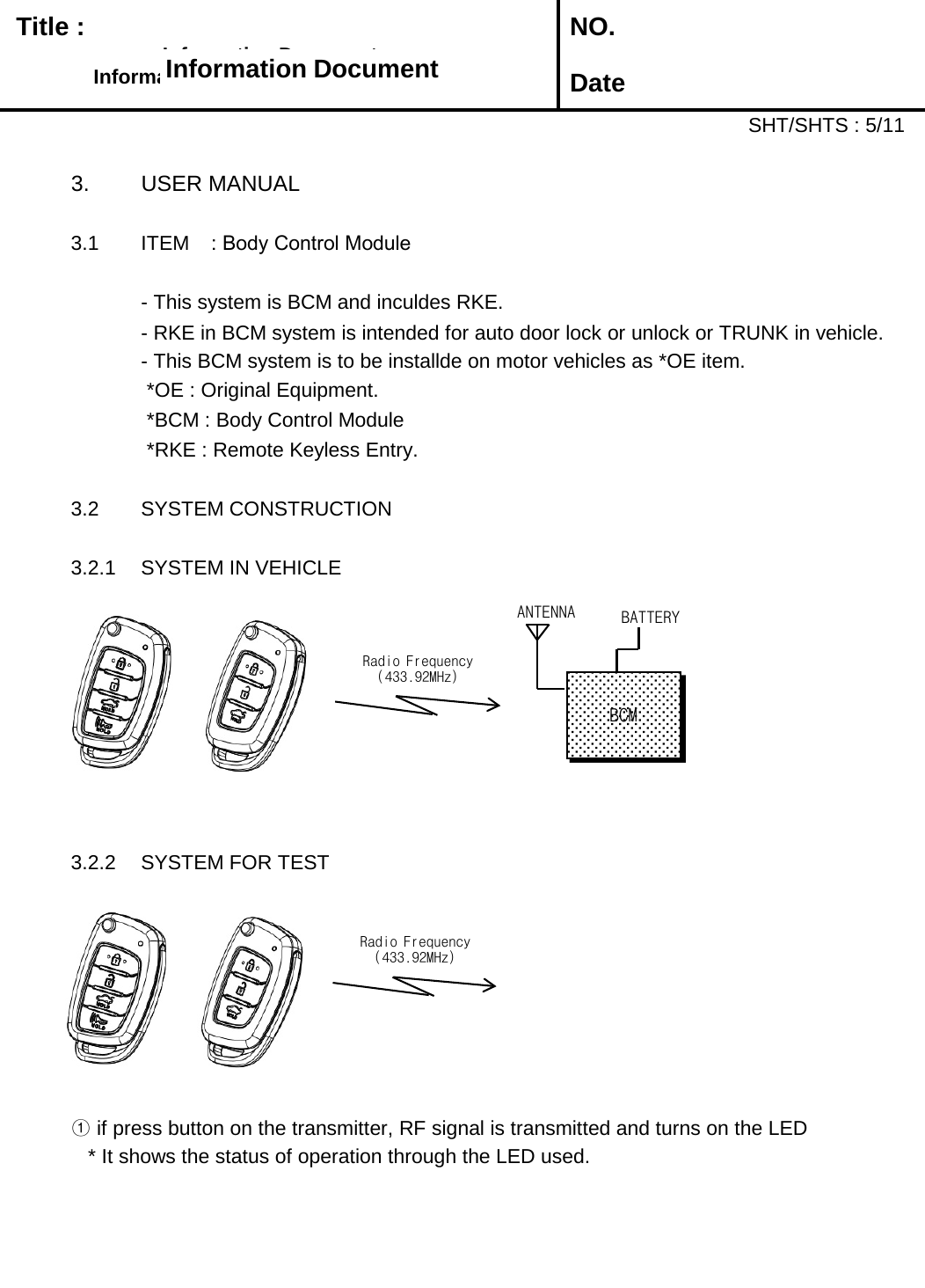   Title :  NO. DateSHT/SHTS : 5/113. USER MANUAL3.1 ITEM : Body Control Module- This system is BCM and inculdes RKE.  - RKE in BCM system is intended for auto door lock or unlock or TRUNK in vehicle. - This BCM system is to be installde on motor vehicles as *OE item.*OE : Original Equipment.*BCM : Body Control Module*RKE : Remote Keyless Entry.3.2 SYSTEM CONSTRUCTION3.2.1 SYSTEM IN VEHICLE3.2.2 SYSTEM FOR TEST①if press button on the transmitter, RF signal is transmitted and turns on the LED* It shows the status of operation through the LED used.Information DocumentInformation DocumentInformation DocumentInformation DocumentRadio Frequency(433.92MHz)ANTENNABATTERYBCMRadio Frequency(433.92MHz)