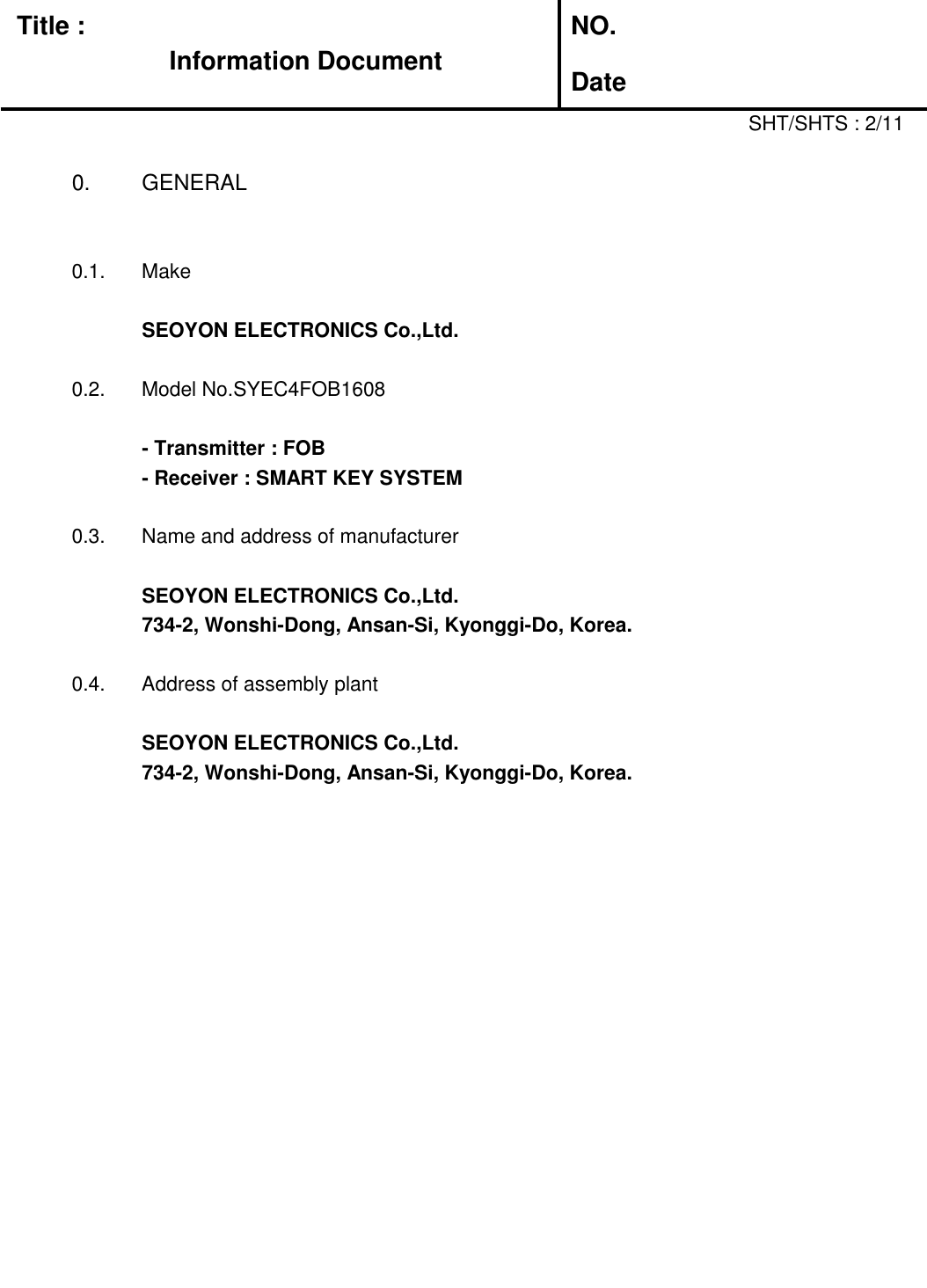 Title :Information DocumentNO.Date0.  GENERAL0.1.  MakeSEOYON ELECTRONICS Co.,Ltd.0.2.  Model No.SYEC4FOB1608- Transmitter : FOB- Receiver : SMART KEY SYSTEM0.3.  Name and address of manufacturerSEOYON ELECTRONICS Co.,Ltd.734-2, Wonshi-Dong, Ansan-Si, Kyonggi-Do, Korea.0.4.  Address of assembly plantSEOYON ELECTRONICS Co.,Ltd.734-2, Wonshi-Dong, Ansan-Si, Kyonggi-Do, Korea.SHT/SHTS : 2/11