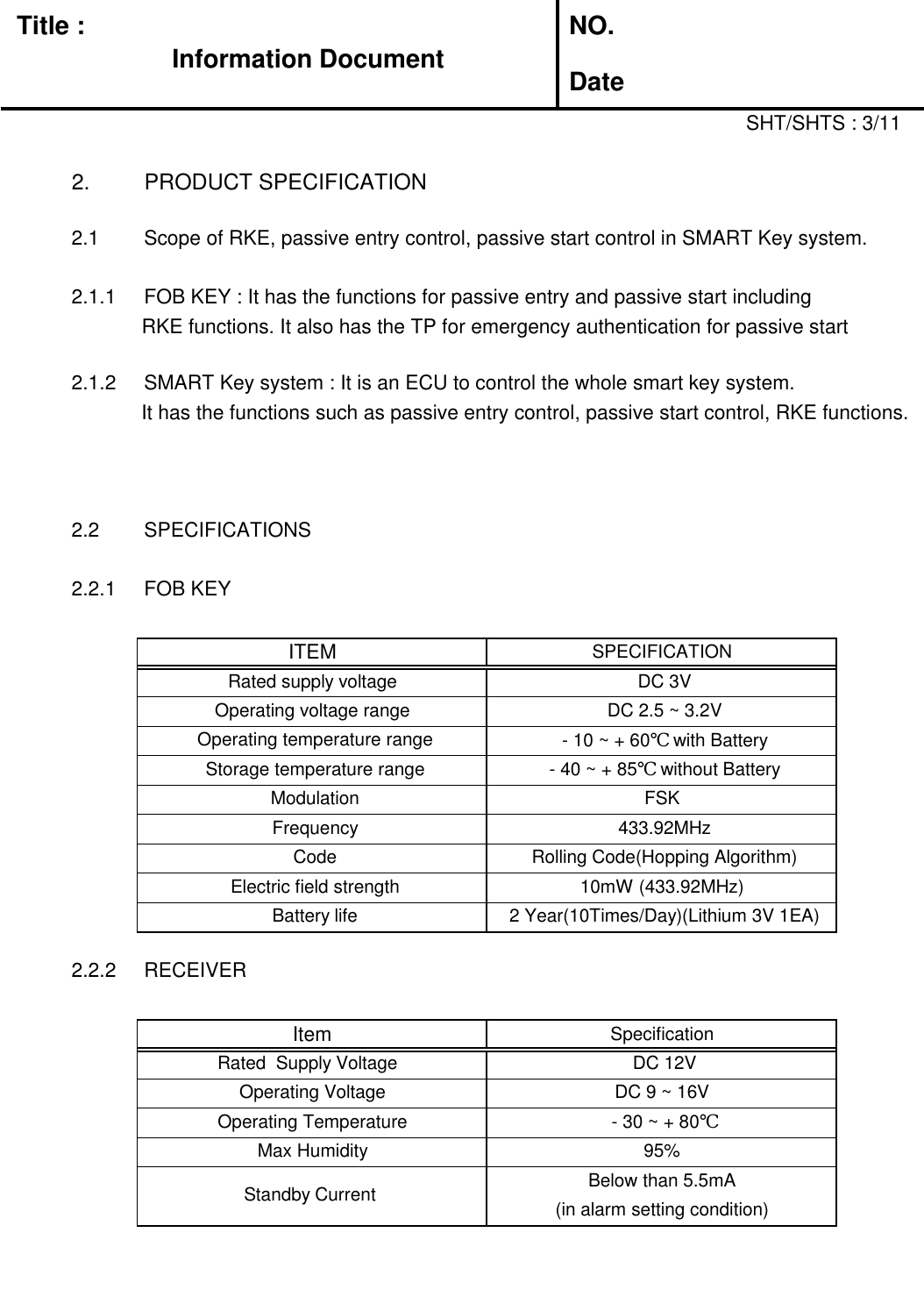 Title :Information DocumentNO.Date2. PRODUCT SPECIFICATIONSHT/SHTS : 3/112.1 Scope of RKE, passive entry control, passive start control in SMART Key system.2.1.1 FOB KEY : It has the functions for passive entry and passive start includingRKE functions. It also has the TP for emergency authentication for passive start2.1.2 SMART Key system : It is an ECU to control the whole smart key system.It has the functions such as passive entry control, passive start control, RKE functions.2.2 SPECIFICATIONS2.2.1 FOB KEY2.2.2 RECEIVERITEMSPECIFICATIONRated supply voltageDC 3VOperating voltage rangeDC 2.5 ~ 3.2VOperating temperature range- 10 ~ + 60℃ with BatteryStorage temperature range- 40 ~ + 85℃ without BatteryModulationFSKFrequency433.92MHzCodeRolling Code(Hopping Algorithm)Electric field strength10mW (433.92MHz)Battery life2 Year(10Times/Day)(Lithium 3V 1EA)ItemSpecificationRated  Supply VoltageDC 12VOperating VoltageDC 9 ~ 16VOperating Temperature- 30 ~ + 80℃Max Humidity95%Standby CurrentBelow than 5.5mA(in alarm setting condition)