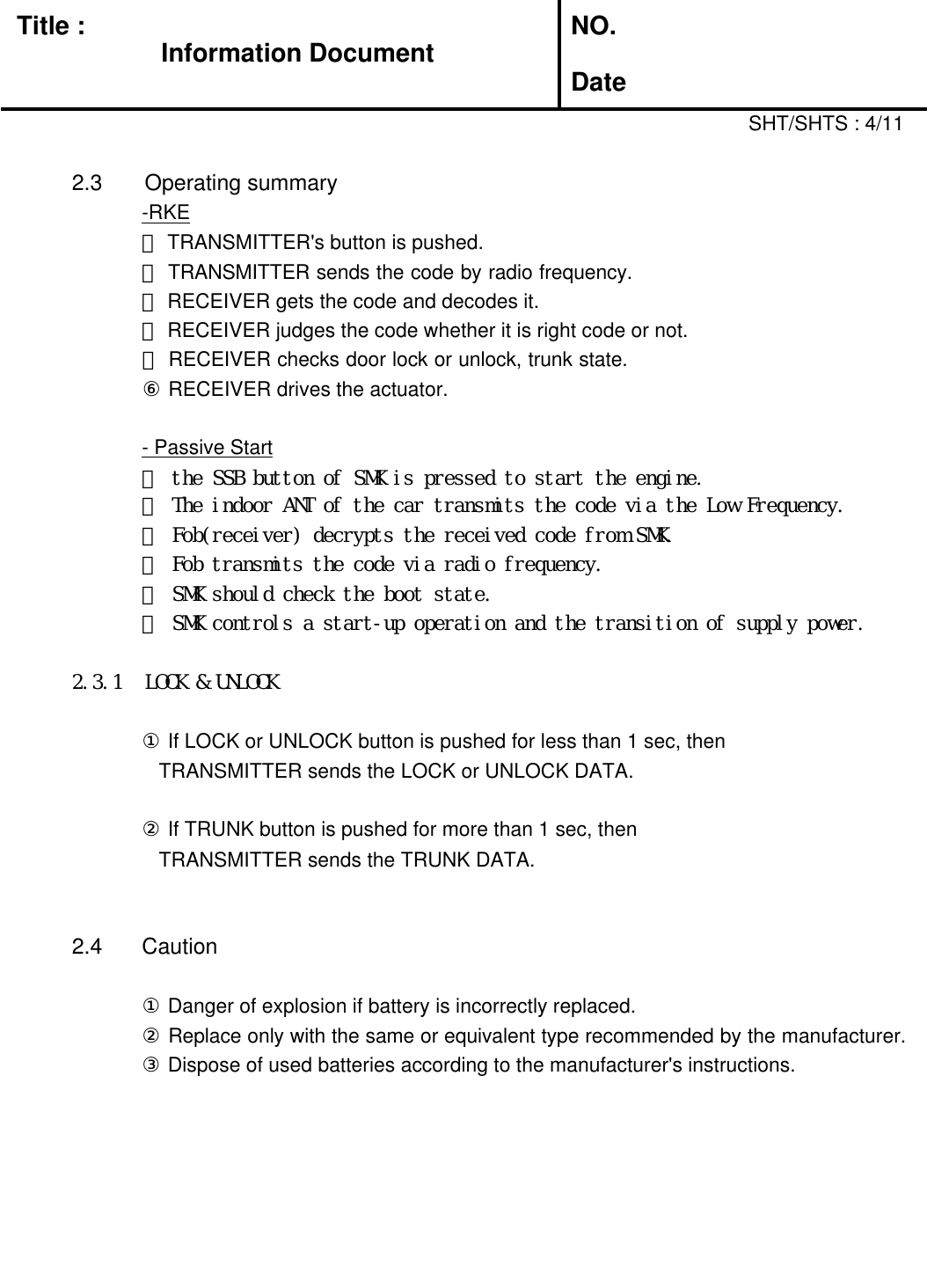 Title :Information DocumentNO.Date2.3 Operating summary-RKE① TRANSMITTER&apos;s button is pushed.② TRANSMITTER sends the code by radio frequency. ③ RECEIVER gets the code and decodes it.④ RECEIVER judges the code whether it is right code or not.⑤ RECEIVER checks door lock or unlock, trunk state. ⑥ RECEIVER drives the actuator.- Passive Start① the SSB button of SMK is pressed to start the engine.SHT/SHTS : 4/11② The indoor ANT of the car transmits the code via the Low Frequency.③ Fob(receiver) decrypts the received code from SMK.④ Fob transmits the code via radio frequency.⑤ SMK should check the boot state.⑥ SMK controls a start-up operation and the transition of supply power.2.3.1 LOCK &amp; UNLOCK① If LOCK or UNLOCK button is pushed for less than 1 sec, thenTRANSMITTER sends the LOCK or UNLOCK DATA.② If TRUNK button is pushed for more than 1 sec, thenTRANSMITTER sends the TRUNK DATA.2.4  Caution① Danger of explosion if battery is incorrectly replaced.② Replace only with the same or equivalent type recommended by the manufacturer. ③ Dispose of used batteries according to the manufacturer&apos;s instructions.