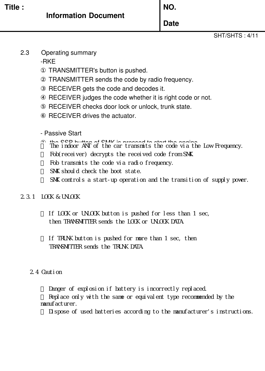 Title : Information DocumentNO.Date2.3 Operating summary-RKE①TRANSMITTER&apos;s button is pushed.②TRANSMITTER sends the code by radio frequency.③RECEIVER gets the code and decodes it.④RECEIVER judges the code whether it is right code or not.⑤RECEIVER checks door lock or unlock, trunk state.⑥RECEIVER drives the actuator.- Passive Start①the SSB button of SMK is pressed to start the engine.SHT/SHTS : 4/11② The indoor ANT of the car transmits the code via the Low Frequency.③ Fob(receiver) decrypts the received code from SMK.④ Fob transmits the code via radio frequency.⑤ SMK should check the boot state.⑥ SMK controls a start-up operation and the transition of supply power.2.3.1 LOCK &amp; UNLOCK① If LOCK or UNLOCK button is pushed for less than 1 sec, then TRANSMITTER sends the LOCK or UNLOCK DATA.② If TRUNK button is pushed for more than 1 sec, thenTRANSMITTER sends the TRUNK DATA.2.4 Caution① Danger of explosion if battery is incorrectly replaced.② Replace only with the same or equivalent type recommended by the manufacturer.③ Dispose of used batteries according to the manufacturer&apos;s instructions.