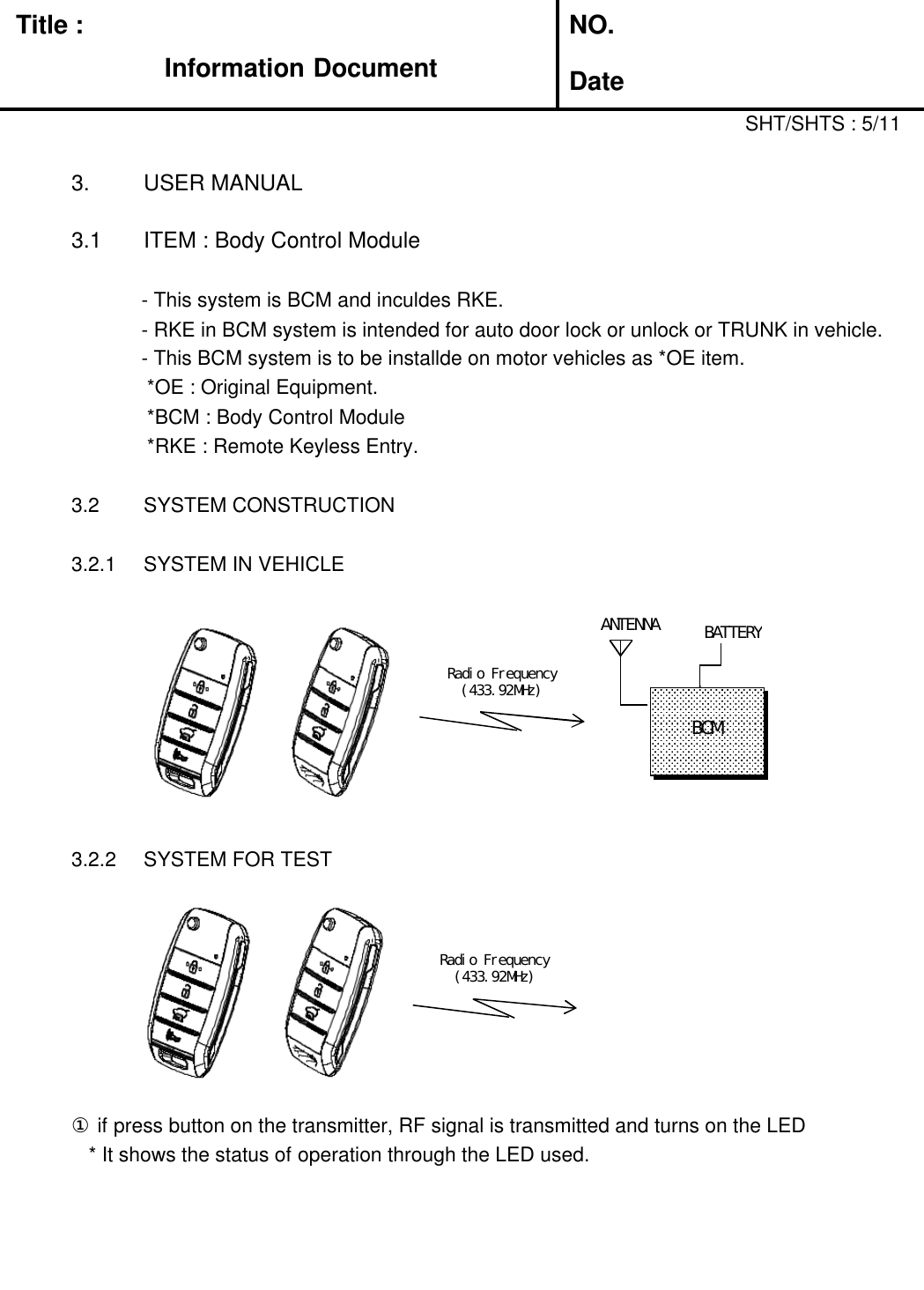 Title :Information DocumentNO.Date3. USER MANUAL3.1 ITEM : Body Control Module- This system is BCM and inculdes RKE.SHT/SHTS : 5/11- RKE in BCM system is intended for auto door lock or unlock or TRUNK in vehicle.- This BCM system is to be installde on motor vehicles as *OE item.*OE : Original Equipment.*BCM : Body Control Module*RKE : Remote Keyless Entry.3.2 SYSTEM CONSTRUCTION3.2.1 SYSTEM IN VEHICLEANTENNA3.2.2 SYSTEM FOR TESTRadio Frequency(433.92MHz)BCMRadio Frequency(433.92MHz)① if press button on the transmitter, RF signal is transmitted and turns on the LED* It shows the status of operation through the LED used.BATTERY