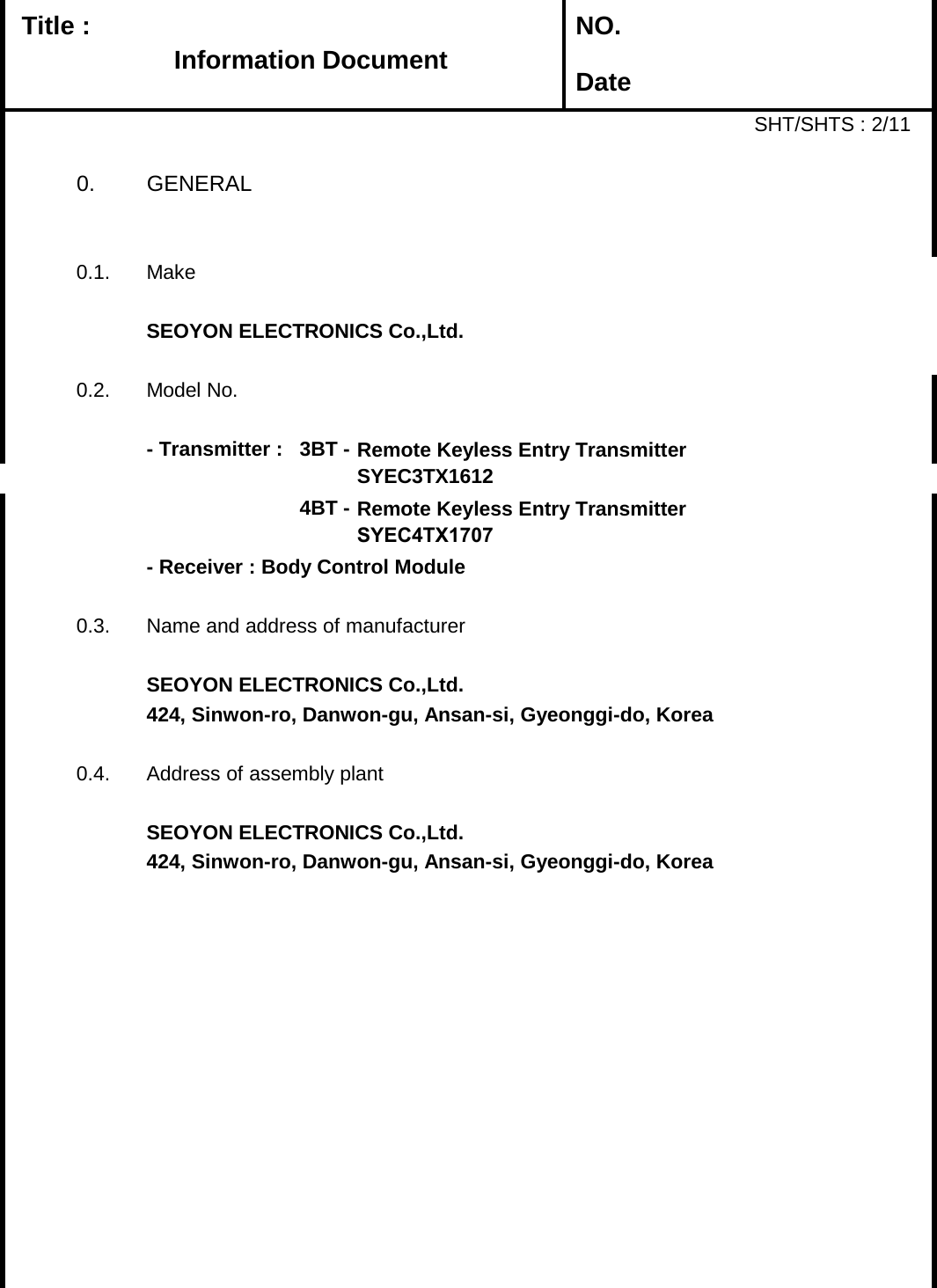   Title :  NO. DateSHT/SHTS : 2/110. GENERAL0.1. MakeSEOYON ELECTRONICS Co.,Ltd.0.2.Model No.- Transmitter : 3BT -4BT -- Receiver : Body Control Module0.3. Name and address of manufacturerSEOYON ELECTRONICS Co.,Ltd.424, Sinwon-ro, Danwon-gu, Ansan-si, Gyeonggi-do, Korea 0.4. Address of assembly plantSEOYON ELECTRONICS Co.,Ltd.424, Sinwon-ro, Danwon-gu, Ansan-si, Gyeonggi-do, Korea Remote Keyless Entry TransmitterSYEC3TX1612Remote Keyless Entry Transmitter SYEC4TX1707Information Document 