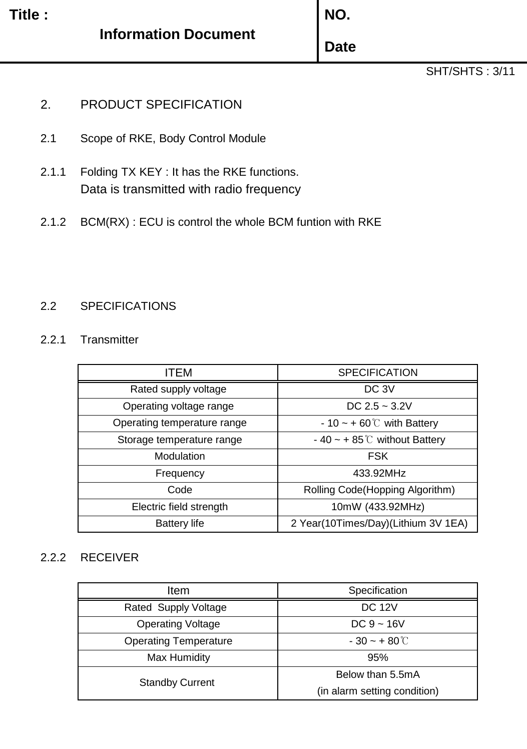   Title :  NO. DateSHT/SHTS : 3/112. PRODUCT SPECIFICATION2.1 Scope of RKE, Body Control Module2.1.1 Folding TX KEY : It has the RKE functions.Data is transmitted with radio frequency2.1.2 BCM(RX) : ECU is control the whole BCM funtion with RKE2.2 SPECIFICATIONS2.2.1 Transmitter2.2.2 RECEIVERSpecificationItem DC 9 ~ 16V  Operating Voltage  DC 12V Rated  Supply Voltage   Below than 5.5mA Operating Temperature   - 30 ~ + 80℃Max Humidity 95% Standby Current  (in alarm setting condition) Operating temperature range  - 10 ~ + 60℃ with Battery Frequency  433.92MHz Storage temperature range  - 40 ~ + 85℃ without Battery Modulation FSKOperating voltage range  DC 2.5 ~ 3.2VITEMSPECIFICATIONRated supply voltage  DC 3V Battery life 2 Year(10Times/Day)(Lithium 3V 1EA) Electric field strength10mW (433.92MHz) Code Rolling Code(Hopping Algorithm)Information Document 