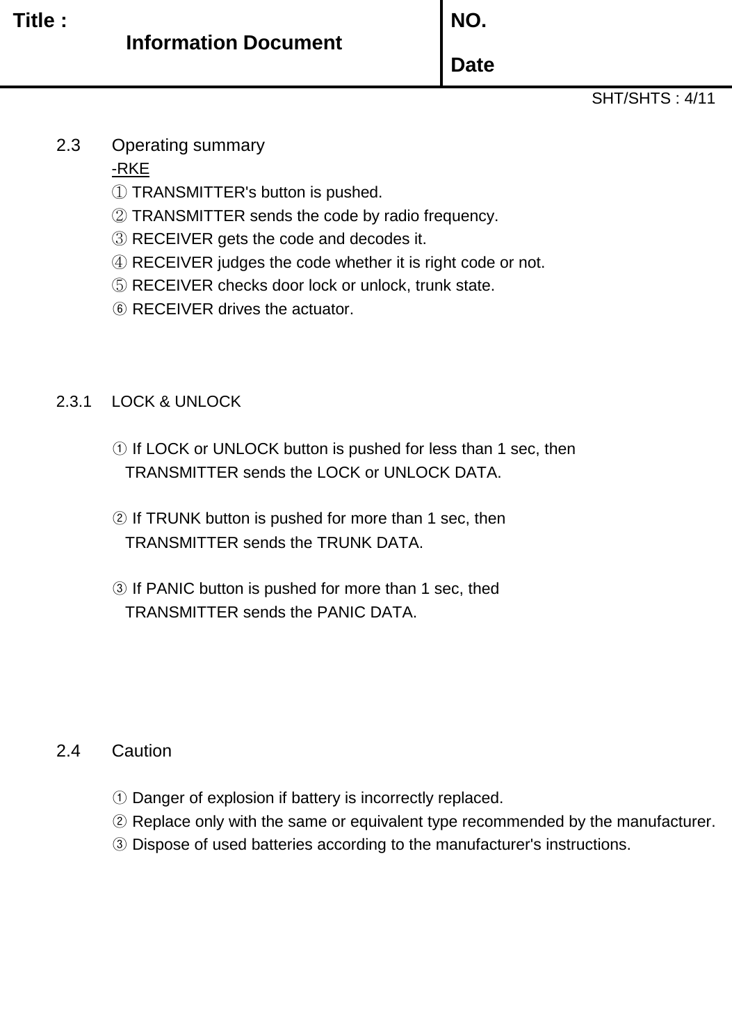   Title :  NO. DateSHT/SHTS : 4/112.3 Operating summary-RKE① TRANSMITTER&apos;s button is pushed.② TRANSMITTER sends the code by radio frequency.③ RECEIVER gets the code and decodes it.④ RECEIVER judges the code whether it is right code or not.⑤ RECEIVER checks door lock or unlock, trunk state.⑥ RECEIVER drives the actuator.     2.3.1 LOCK &amp; UNLOCK ① If LOCK or UNLOCK button is pushed for less than 1 sec, then   TRANSMITTER sends the LOCK or UNLOCK DATA.② If TRUNK button is pushed for more than 1 sec, then   TRANSMITTER sends the TRUNK DATA.③ If PANIC button is pushed for more than 1 sec, thed   TRANSMITTER sends the PANIC DATA.2.4 Caution① Danger of explosion if battery is incorrectly replaced.② Replace only with the same or equivalent type recommended by the manufacturer.       ③ Dispose of used batteries according to the manufacturer&apos;s instructions.Information Document 