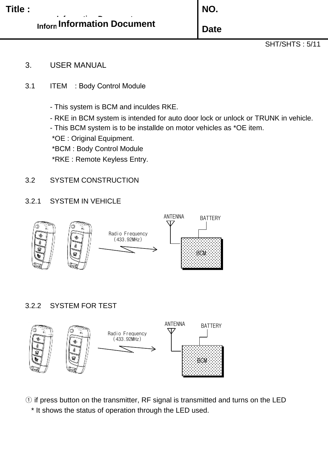   Title :  NO. DateSHT/SHTS : 5/113. USER MANUAL3.1 ITEM : Body Control Module- This system is BCM and inculdes RKE.  - RKE in BCM system is intended for auto door lock or unlock or TRUNK in vehicle. - This BCM system is to be installde on motor vehicles as *OE item.*OE : Original Equipment.*BCM : Body Control Module*RKE : Remote Keyless Entry.3.2 SYSTEM CONSTRUCTION3.2.1 SYSTEM IN VEHICLE3.2.2 SYSTEM FOR TEST①if press button on the transmitter, RF signal is transmitted and turns on the LED* It shows the status of operation through the LED used.Information Document Information Document Information Document Information Document Radio Frequency (433.92MHz) ANTENNA BATTERY BCM Radio Frequency (433.92MHz) ANTENNA BATTERY BCM 