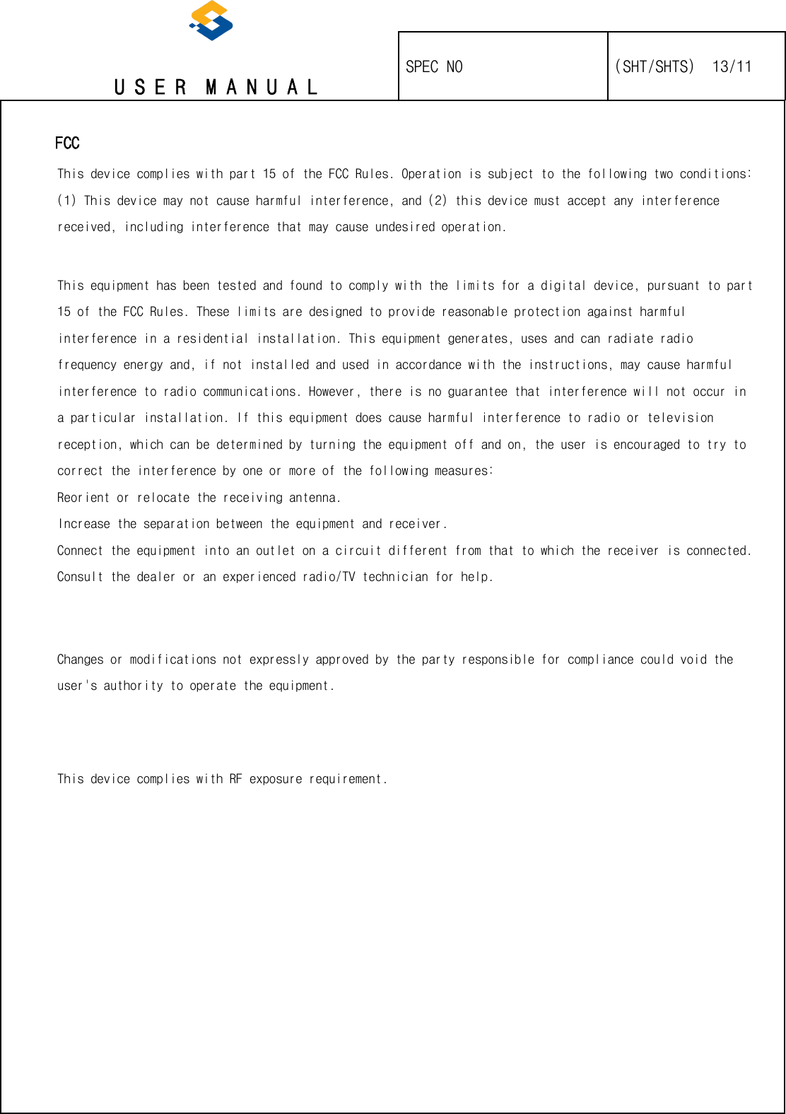   U S E R  M A N U A L    SPEC NO   (SHT/SHTS)  13/11                                                                                                                                                     FCC This device complies with part 15 of the FCC Rules. Operation is subject to the following two conditions: (1) This device may not cause harmful interference, and (2) this device must accept any interference received, including interference that may cause undesired operation.   This equipment has been tested and found to comply with the limits for a digital device, pursuant to part 15 of the FCC Rules. These limits are designed to provide reasonable protection against harmful interference in a residential installation. This equipment generates, uses and can radiate radio frequency energy and, if not installed and used in accordance with the instructions, may cause harmful interference to radio communications. However, there is no guarantee that interference will not occur in a particular installation. If this equipment does cause harmful interference to radio or television reception, which can be determined by turning the equipment off and on, the user is encouraged to try to correct the interference by one or more of the following measures: Reorient or relocate the receiving antenna.  Increase the separation between the equipment and receiver.  Connect the equipment into an outlet on a circuit different from that to which the receiver is connected.  Consult the dealer or an experienced radio/TV technician for help.     Changes or modifications not expressly approved by the party responsible for compliance could void the user&apos;s authority to operate the equipment.    This device complies with RF exposure requirement.     