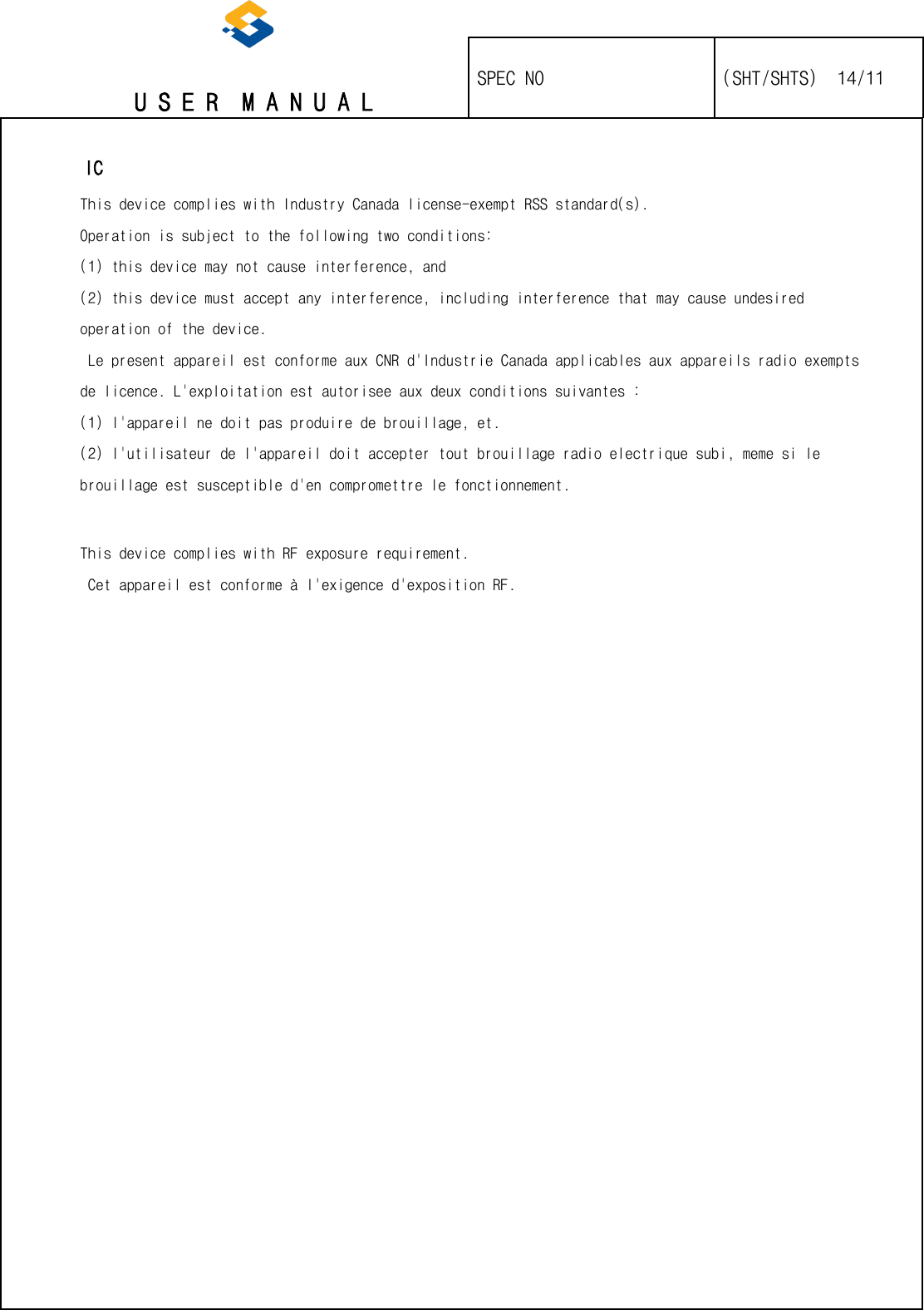   U S E R  M A N U A L    SPEC NO   (SHT/SHTS)  14/11                                                                                                                                                       IC This device complies with Industry Canada license-exempt RSS standard(s). Operation is subject to the following two conditions: (1) this device may not cause interference, and (2) this device must accept any interference, including interference that may cause undesired operation of the device.  Le present appareil est conforme aux CNR d&apos;Industrie Canada applicables aux appareils radio exempts de licence. L&apos;exploitation est autorisee aux deux conditions suivantes : (1) l&apos;appareil ne doit pas produire de brouillage, et. (2) l&apos;utilisateur de l&apos;appareil doit accepter tout brouillage radio electrique subi, meme si le brouillage est susceptible d&apos;en compromettre le fonctionnement.   This device complies with RF exposure requirement.  Cet appareil est conforme à l&apos;exigence d&apos;exposition RF.     