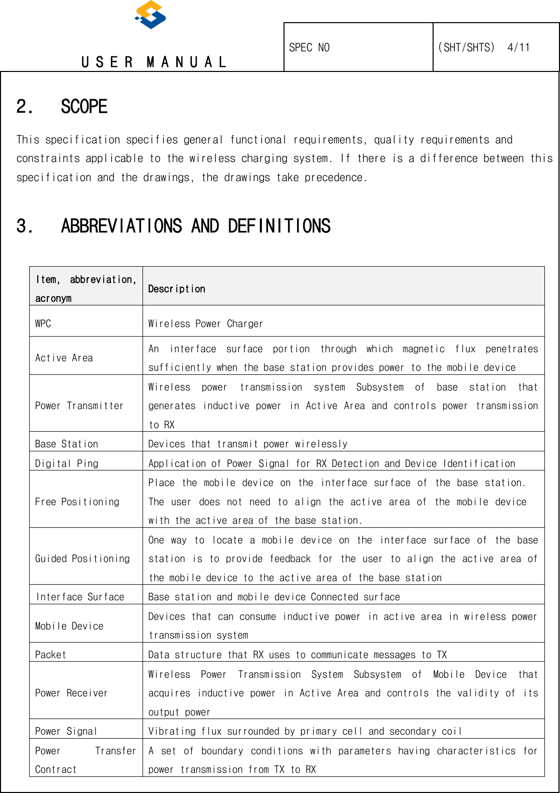   U S E R  M A N U A L    SPEC NO   (SHT/SHTS)  4/11                                                                                                                                                 2. SCOPE This specification specifies general functional requirements, quality requirements and constraints applicable to the wireless charging system. If there is a difference between this specification and the drawings, the drawings take precedence. 3. ABBREVIATIONS AND DEFINITIONS  Item,  abbreviation, acronym Description WPC Wireless Power Charger Active Area An  interface  surface  portion  through  which  magnetic  flux  penetrates sufficiently when the base station provides power to the mobile device Power Transmitter Wireless  power  transmission  system  Subsystem  of  base  station  that generates inductive power in  Active Area  and  controls power  transmission to RX Base Station Devices that transmit power wirelessly Digital Ping Application of Power Signal for RX Detection and Device Identification Free Positioning Place  the  mobile device  on  the  interface  surface  of  the  base  station. The  user  does  not  need  to  align  the  active  area  of  the  mobile  device with the active area of the base station. Guided Positioning One  way  to  locate  a  mobile  device  on  the  interface  surface  of  the  base station is  to  provide  feedback  for  the  user  to  align  the  active  area  of the mobile device to the active area of the base station Interface Surface Base station and mobile device Connected surface Mobile Device  Devices that can consume inductive power in active area in wireless power transmission system Packet Data structure that RX uses to communicate messages to TX Power Receiver Wireless  Power  Transmission  System  Subsystem  of  Mobile  Device  that acquires inductive power in Active Area and controls the validity of its output power Power Signal  Vibrating flux surrounded by primary cell and secondary coil Power  Transfer Contract  A  set  of  boundary  conditions  with  parameters  having  characteristics  for power transmission from TX to RX 