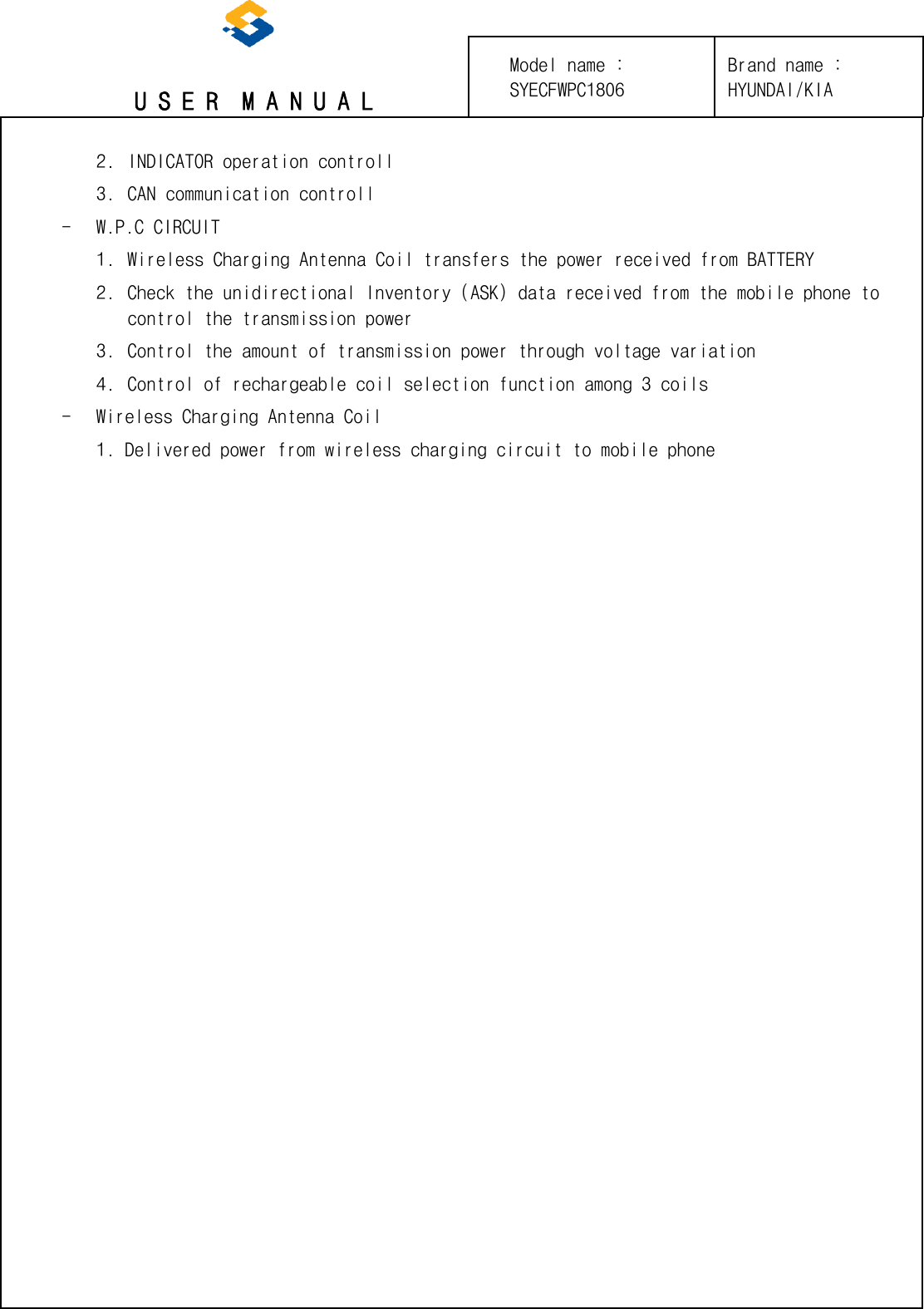 U S E R  M A N U A L 2. INDICATOR operation controll3. CAN communication controll- W.P.C CIRCUIT 1. Wireless Charging Antenna Coil transfers the power received from BATTERY2. Check the unidirectional Inventory (ASK) data received from the mobile phone tocontrol the transmission power3. Control the amount of transmission power through voltage variation4. Control of rechargeable coil selection function among 3 coils- Wireless Charging Antenna Coil 1. Delivered power from wireless charging circuit to mobile phoneBrand name : HYUNDAI/KIA Model name : SYECFWPC1806 