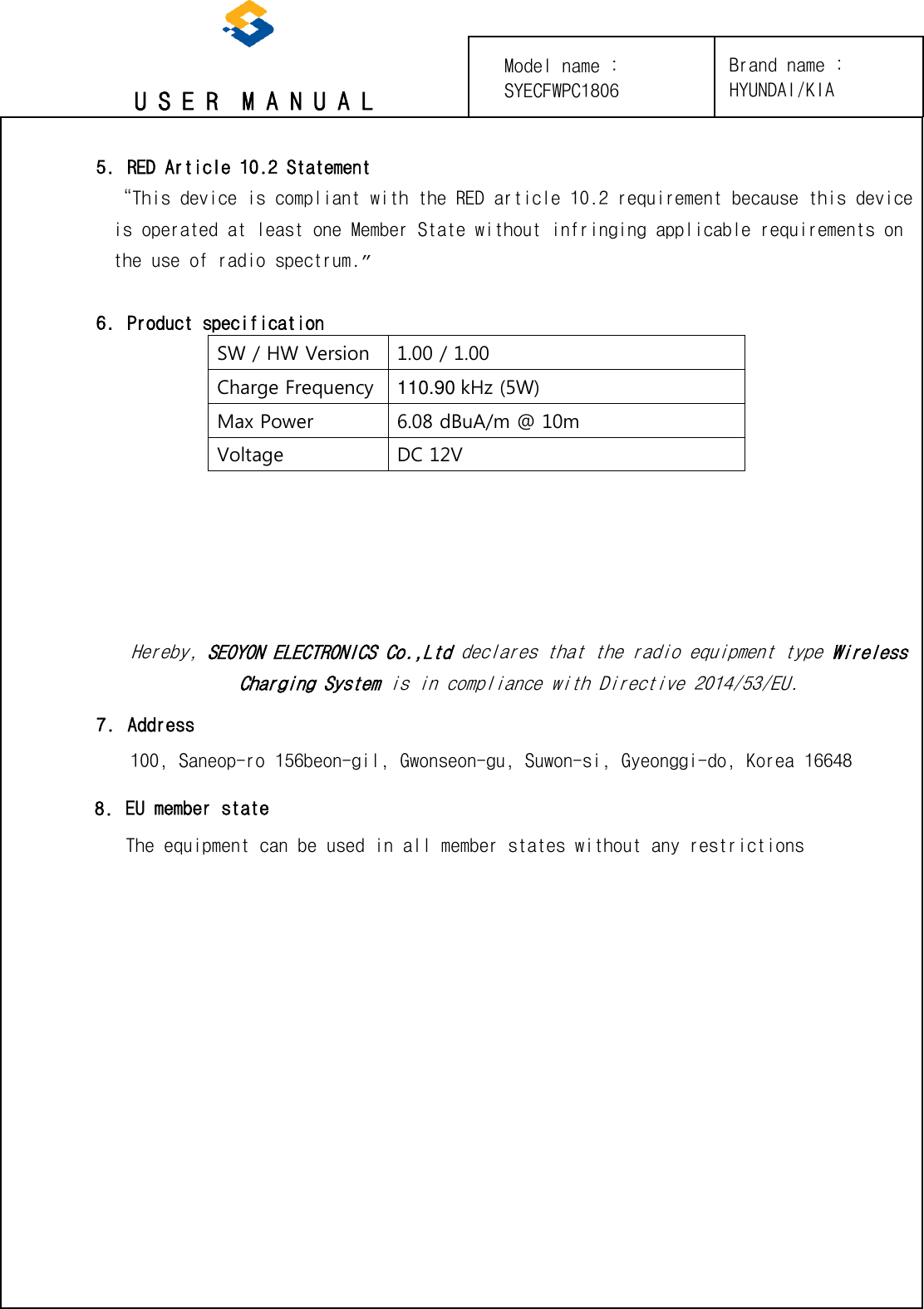 U S E R  M A N U A L 5. RED Article 10.2 Statement“This device is compliant with the RED article 10.2 requirement because this device is operated at least one Member State without infringing applicable requirements on the use of radio spectrum.” 6. Product specificationSW / HW Version 1.00 / 1.00 Charge Frequency 110.90 kHz (5W) Max Power 6.08 dBuA/m @ 10m Voltage DC 12V Hereby, SEOYON ELECTRONICS Co.,Ltd declares that the radio equipment type Wireless Charging System is in compliance with Directive 2014/53/EU. Brand name : HYUNDAI/KIA 7.Address100, Saneop-ro 156beon-gil, Gwonseon-gu, Suwon-si, Gyeonggi-do, Korea 166488.EU member stateThe equipment can be used in all member states without any restrictionsModel name : SYECFWPC1806 