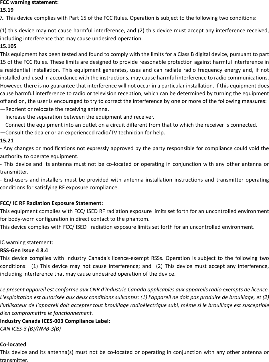 FCC warning statement: 15.19 λ. This device complies with Part 15 of the FCC Rules. Operation is subject to the following two conditions: (1) this device may not cause harmful interference, and (2) this device must accept any interference received, including interference that may cause undesired operation.  15.105 This equipment has been tested and found to comply with the limits for a Class B digital device, pursuant to part 15 of the FCC Rules. These limits are designed to provide reasonable protection against harmful interference in a residential installation. This equipment generates, uses and can radiate radio frequency energy and, if not installed and used in accordance with the instructions, may cause harmful interference to radio communications. However, there is no guarantee that interference will not occur in a particular installation. If this equipment does cause harmful interference to radio or television reception, which can be determined by turning the equipment off and on, the user is encouraged to try to correct the interference by one or more of the following measures:  —Reorient or relocate the receiving antenna.  —Increase the separation between the equipment and receiver.  —Connect the equipment into an outlet on a circuit different from that to which the receiver is connected.  —Consult the dealer or an experienced radio/TV technician for help.  15.21 - Any changes or modifications not expressly approved by the party responsible for compliance could void the authority to operate equipment.  - This device and its antenna must not be co-located or operating in conjunction with any other antenna or transmitter.  -  End-users and installers must be provided with antenna installation instructions and transmitter operating conditions for satisfying RF exposure compliance. FCC/ IC RF Radiation Exposure Statement:  This equipment complies with FCC/ ISED RF radiation exposure limits set forth for an uncontrolled environment for body-worn configuration in direct contact to the phantom.  This device complies with FCC/ ISED   radiation exposure limits set forth for an uncontrolled environment.   IC warning statement:  RSS-Gen Issue 4 8.4  This device complies with Industry Canada’s licence-exempt RSSs. Operation is subject to the following two conditions:   (1) This device may not cause interference; and   (2) This device must accept any interference, including interference that may cause undesired operation of the device.   Le présent appareil est conforme aux CNR d&apos;Industrie Canada applicables aux appareils radio exempts de licence. L&apos;exploitation est autorisée aux deux conditions suivantes: (1) l&apos;appareil ne doit pas produire de brouillage, et (2) l&apos;utilisateur de l&apos;appareil doit accepter tout brouillage radioélectrique subi, même si le brouillage est susceptible d&apos;en compromettre le fonctionnement.  Industry Canada ICES-003 Compliance Label:  CAN ICES-3 (B)/NMB-3(B)  Co-located  This device and its antenna(s) must not be co-located or operating in conjunction with any other antenna or transmitter. 