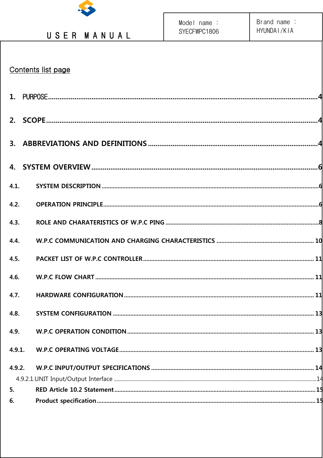 U S E R  M A N U A L Contents list page 1. PURPOSE ............................................................................................................................................... 42. SCOPE ................................................................................................................................................ 43. ABBREVIATIONS AND DEFINITIONS .......................................................................................... 44. SYSTEM OVERVIEW ........................................................................................................................ 64.1. SYSTEM DESCRIPTION ........................................................................................................................................6 4.2. OPERATION PRINCIPLE .......................................................................................................................................6 4.3. ROLE AND CHARATERISTICS OF W.P.C PING ................................................................................................8 4.4. W.P.C COMMUNICATION AND CHARGING CHARACTERISTICS ............................................................. 10 4.5. PACKET LIST OF W.P.C CONTROLLER ........................................................................................................... 11 4.6. W.P.C FLOW CHART ......................................................................................................................................... 11 4.7. HARDWARE CONFIGURATION ....................................................................................................................... 11 4.8. SYSTEM CONFIGURATION .............................................................................................................................. 13 4.9. W.P.C OPERATION CONDITION ..................................................................................................................... 13 4.9.1. W.P.C OPERATING VOLTAGE .......................................................................................................................... 13 4.9.2. W.P.C INPUT/OUTPUT SPECIFICATIONS ...................................................................................................... 14 4.9.2.1.UNIT Input/Output Interface ........................................................................................................................................................... 14 5.  RED Article 10.2 Statement .............................................................................................................................. 15 6.  Product specification ......................................................................................................................................... 15 Brand name : HYUNDAI/KIA Model name : SYECFWPC1806 