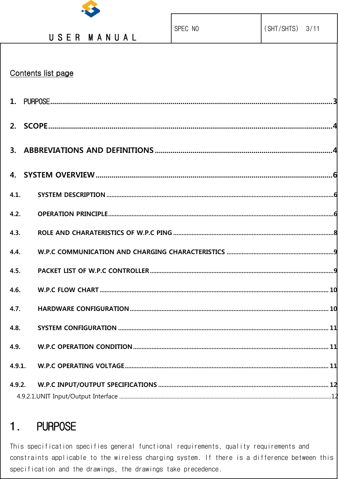   U S E R  M A N U A L    SPEC NO   (SHT/SHTS)  3/11                                                                                                                                                  Contents list page 1. PURPOSE ............................................................................................................................................... 3 2. SCOPE ................................................................................................................................................ 4 3. ABBREVIATIONS AND DEFINITIONS .......................................................................................... 4 4. SYSTEM OVERVIEW ........................................................................................................................ 6 4.1. SYSTEM DESCRIPTION ........................................................................................................................................6 4.2. OPERATION PRINCIPLE .......................................................................................................................................6 4.3. ROLE AND CHARATERISTICS OF W.P.C PING ................................................................................................8 4.4. W.P.C COMMUNICATION AND CHARGING CHARACTERISTICS ................................................................9 4.5. PACKET LIST OF W.P.C CONTROLLER ..............................................................................................................9 4.6. W.P.C FLOW CHART ......................................................................................................................................... 10 4.7. HARDWARE CONFIGURATION ....................................................................................................................... 10 4.8. SYSTEM CONFIGURATION .............................................................................................................................. 11 4.9. W.P.C OPERATION CONDITION ..................................................................................................................... 11 4.9.1. W.P.C OPERATING VOLTAGE .......................................................................................................................... 11 4.9.2. W.P.C INPUT/OUTPUT SPECIFICATIONS ...................................................................................................... 12 4.9.2.1.UNIT Input/Output Interface ........................................................................................................................................................... 12 1. PURPOSE This specification specifies general functional requirements, quality requirements and constraints applicable to the wireless charging system. If there is a difference between this specification and the drawings, the drawings take precedence. 