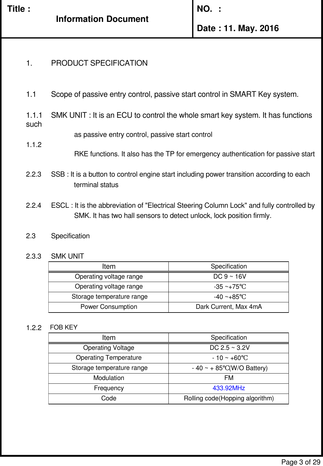 Information DocumentTitle : Information DocumentNO.  :Date : 11. May. 20161. PRODUCT SPECIFICATION1.1 Scope of passive entry control, passive start control in SMART Key system.1.1.1 SMK UNIT : It is an ECU to control the whole smart key system. It has functions suchas passive entry control, passive start controlFOB KEY : It has the functions for passive entry and passive start including  the previousRKE functions. It also has the TP for emergency authentication for passive start2.2.3 SSB : It is a button to control engine start including power transition according to eachterminal status2.2.4 ESCL : It is the abbreviation of &quot;Electrical Steering Column Lock&quot; and fully controlled bySMK. It has two hall sensors to detect unlock, lock position firmly.2.3 Specification2.3.3 SMK UNITFOB KEYPage 3 of 291.1.21.2.2ItemSpecificationOperating voltage rangeDC 9 ~ 16VOperating voltage range-35 ~+75℃Storage temperature range-40 ~+85℃Power ConsumptionDark Current, Max 4mAItemSpecificationOperating VoltageDC 2.5 ~ 3.2VOperating Temperature- 10 ~ +60℃Storage temperature range- 40 ~ + 85℃(W/O Battery)ModulationFMFrequency433.92MHzCodeRolling code(Hopping algorithm)