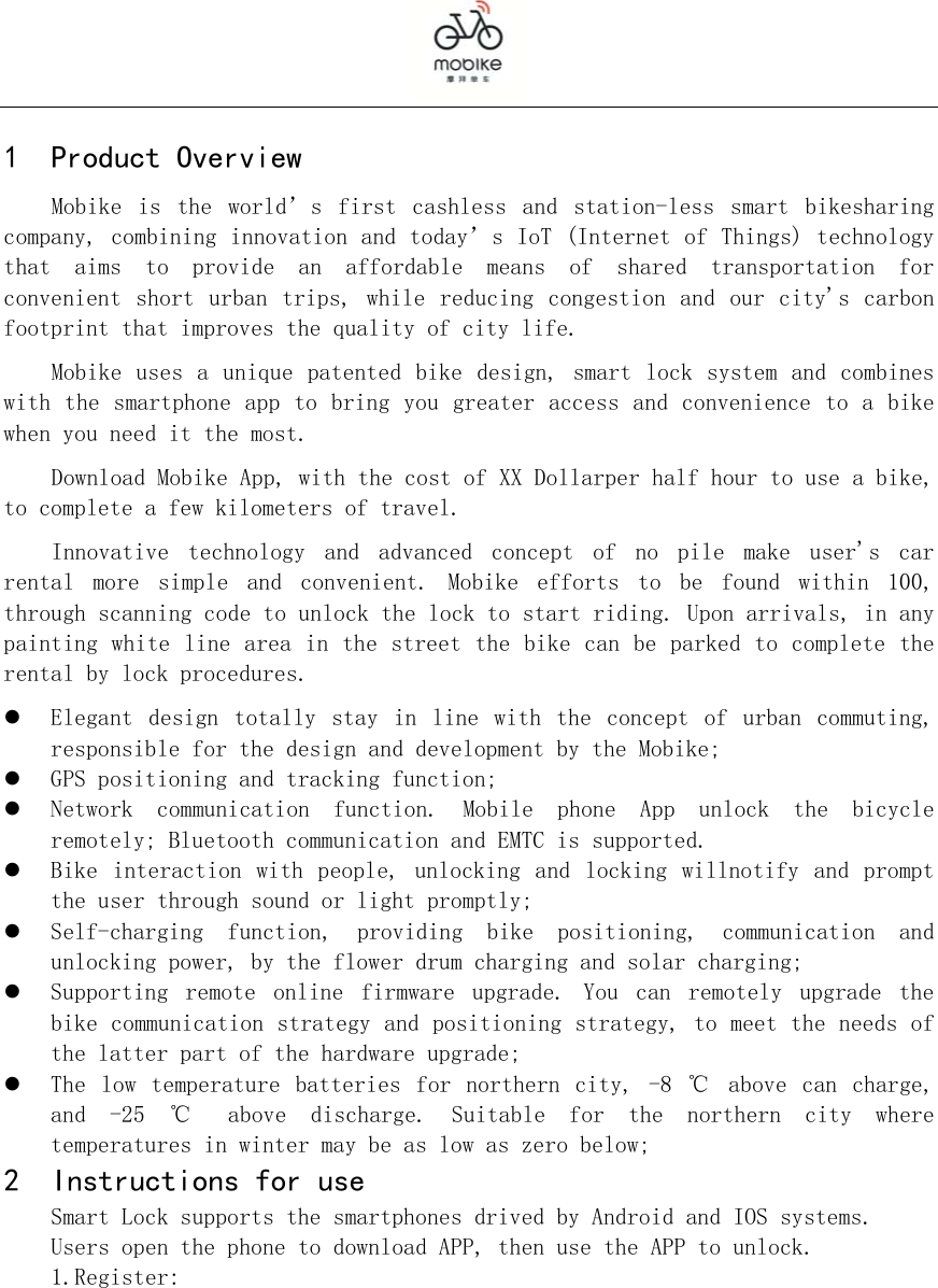 1 Product Overview Mobike  is  the  world&rsquo;s  first  cashless  and  station-less  smart  bikesharing company, combining innovation and today&rsquo;s IoT (Internet of Things) technology that  aims  to  provide  an  affordable  means  of  shared  transportation  for convenient short urban trips, while reducing congestion and our city's carbon footprint that improves the quality of city life. Mobike uses a unique patented bike design, smart lock system and combines with the smartphone app to bring you greater access and convenience to a bike when you need it the most. Download Mobike App, with the cost of XX Dollarper half hour to use a bike, to complete a few kilometers of travel. Innovative  technology  and  advanced  concept  of  no  pile  make  user's  car rental  more  simple  and  convenient.  Mobike  efforts  to  be  found  within  100, through scanning code to unlock the lock to start riding. Upon arrivals, in any painting white line area in the street the bike can be parked to complete the rental by lock procedures.  Elegant  design  totally  stay  in  line  with  the  concept  of  urban  commuting, responsible for the design and development by the Mobike;  GPS positioning and tracking function;  Network  communication  function.  Mobile  phone  App  unlock  the  bicycle remotely; Bluetooth communication and EMTC is supported.  Bike interaction with people, unlocking and locking willnotify and  prompt the user through sound or light promptly;  Self-charging  function,  providing  bike  positioning,  communication  and unlocking power, by the flower drum charging and solar charging;  Supporting  remote  online  firmware  upgrade.  You  can  remotely  upgrade  the bike communication strategy and positioning strategy, to meet the needs of the latter part of the hardware upgrade;  The  low  temperature  batteries  for  northern  city,  -8  ℃   above  can  charge, and  -25  ℃   above  discharge.  Suitable  for  the  northern  city  where temperatures in winter may be as low as zero below; 2 Instructions for use Smart Lock supports the smartphones drived by Android and IOS systems. Users open the phone to download APP, then use the APP to unlock. 1.Register: 