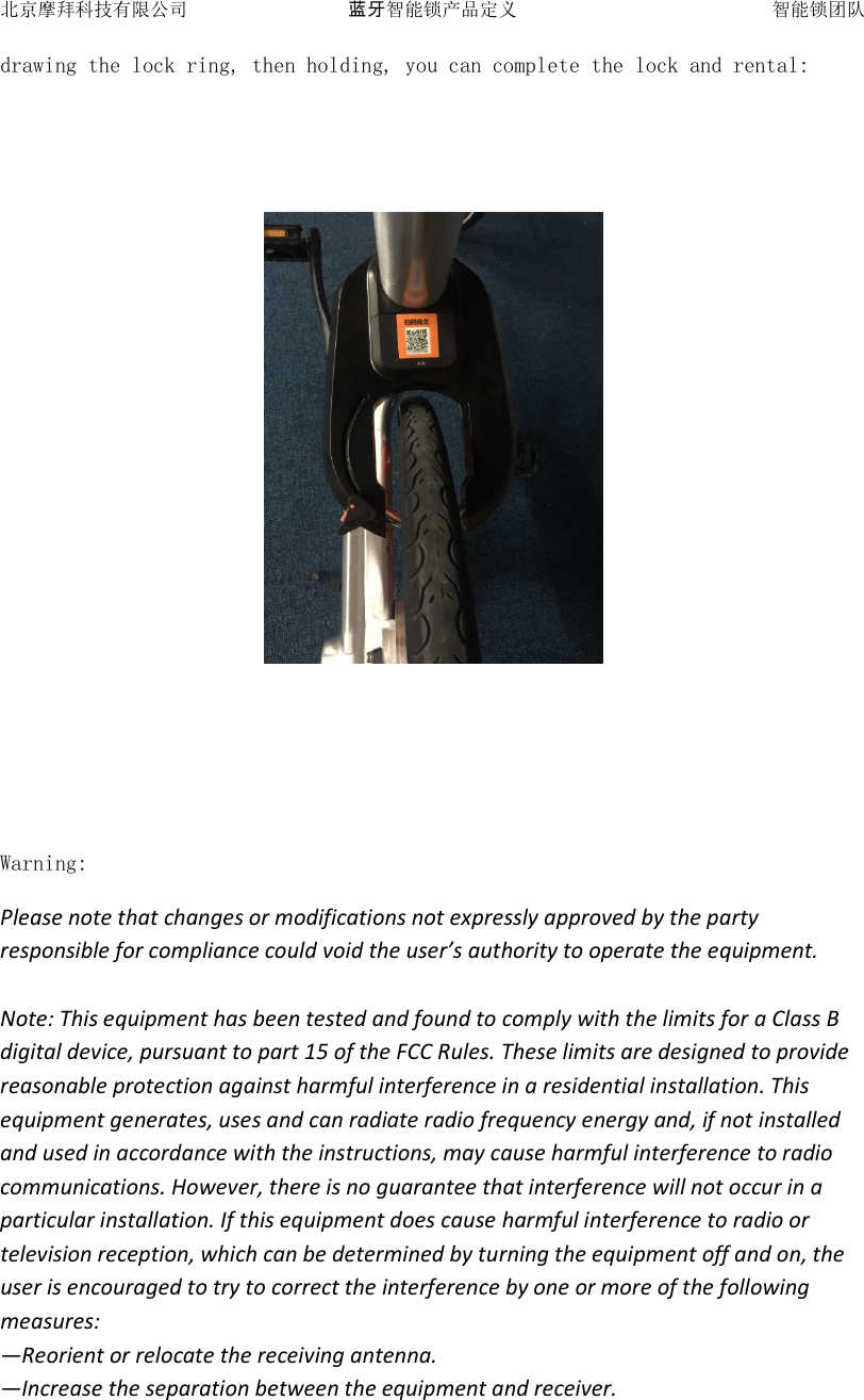 北京摩拜科技有限公司 蓝牙智能锁产品定义   智能锁团队 drawing the lock ring, then holding, you can complete the lock and rental:       Warning: Please note that changes or modifications not expressly approved by the party responsible for compliance could void the user&rsquo;s authority to operate the equipment.  Note: This equipment has been tested and found to comply with the limits for a Class B digital device, pursuant to part 15 of the FCC Rules. These limits are designed to provide reasonable protection against harmful interference in a residential installation. This equipment generates, uses and can radiate radio frequency energy and, if not installed and used in accordance with the instructions, may cause harmful interference to radio communications. However, there is no guarantee that interference will not occur in a particular installation. If this equipment does cause harmful interference to radio or television reception, which can be determined by turning the equipment off and on, the user is encouraged to try to correct the interference by one or more of the following measures: &mdash;Reorient or relocate the receiving antenna. &mdash;Increase the separation between the equipment and receiver. 